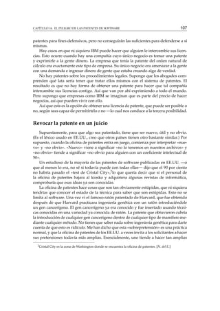 CAPÍTULO 16. EL PELIGRO DE LAS PATENTES DE SOFTWARE

107

patentes para ﬁnes defensivos, pero no conseguirán las suﬁcientes para defenderse a sí
mismas.
Hay casos en que ni siquiera IBM puede hacer que alguien le intercambie sus licencias. Esto ocurre cuando hay una compañía cuyo único negocio es tomar una patente
y exprimirle a la gente dinero. La empresa que tenía la patente del orden natural de
cálculo era exactamente este tipo de empresa. Su único negocio era amenazar a la gente
con una demanda e ingresar dinero de gente que estaba creando algo de verdad.
No hay patentes sobre los procedimientos legales. Supongo que los abogados comprenden qué lata sería tener que tratar ellos mismos con el sistema de patentes. El
resultado es que no hay forma de obtener una patente para hacer que tal compañía
intercambie sus licencias contigo. Así que van por ahí exprimiendo a todo el mundo.
Pero supongo que empresas como IBM se imaginan que es parte del precio de hacer
negocios, así que pueden vivir con ello.
Así que esta es la opción de obtener una licencia de patente, que puede ser posible o
no, según seas capaz de permitírtelo o no —lo cual nos conduce a la tercera posibilidad.

Revocar la patente en un juicio
Supuestamente, para que algo sea patentado, tiene que ser nuevo, útil y no obvio.
(Es el léxico usado en EE.UU., creo que otros países tienen otro bastante similar.) Por
supuesto, cuando la oﬁcina de patentes entra en juego, comienza por interpretar «nuevo» y «no obvio». «Nuevo» viene a signiﬁcar «no lo tenemos en nuestros archivos» y
«no obvio» tiende a signiﬁcar «no obvio para alguien con un coeﬁciente intelectual de
50».
Un estudioso de la mayoría de las patentes de software publicadas en EE.UU. —o
que al menos lo era, no sé si todavía puede con todas ellas— dijo que el 90 por ciento
no habría pasado el «test de Cristal City»,2 lo que quería decir que si el personal de
la oﬁcina de patentes bajara al kiosko y adquiriera algunas revistas de informática,
comprobaría que esas ideas ya son conocidas.
La oﬁcina de patentes hace cosas que son tan obviamente estúpidas, que ni siquiera
tendrías que conocer el estado de la técnica para saber que son estúpidas. Esto no se
limita al software. Una vez vi el famoso ratón patentado de Harvard, que fue obtenido
después de que Harvard practicara ingeniería genética con un ratón introduciéndole
un gen cancerígeno. El gen cancerígeno ya era conocido y fue insertado usando técnicas conocidas en una variedad ya conocida de ratón. La patente que obtuvieron cubría
la introducción de cualquier gen cancerígeno dentro de cualquier tipo de mamífero mediante cualquier método. No tienes que saber nada sobre ingeniería genética para darte
cuenta de que esto es ridículo. Me han dicho que esta «sobrepretensión» es una práctica
normal, y que la oﬁcina de patentes de los EE.UU. a veces invita a los solicitantes a hacer
sus pretensiones todavía más amplias. Esencialmente, uno tiende a hacer tan amplias
2

Cristal City es la zona de Washington donde se encuentra la oﬁcina de patentes. [N. del E.]

 