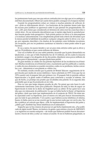 CAPÍTULO 16. EL PELIGRO DE LAS PATENTES DE SOFTWARE

108

las pretensiones hasta que cree que está en contradicción con algo que no es ambiguo y
está bien documentado. Observad cuanta tierra podéis conseguir en el espacio mental.
Cuando los programadores echan un vistazo a muchas patentes de software dicen: «¡Esto es ridículamente obvio!». Los burócratas de las patentes tienen todo tipo
de excusas para justiﬁcar su ignorancia sobre lo que piensan los programadores. Dicen: «¡Ah!, pero tienes que considerarlo en términos de cómo eran las cosas hace diez o
veinte años». En ese momento descubrieron que si repiten algo hasta la saciedad pueden hacerte perder toda perspectiva. Todo puede parecer no obvio si lo descompones
y lo analizas suﬁcientemente. Uno simplemente pierde toda criterio de obviedad o por
lo menos pierde la habilidad de justiﬁcar cualquier categoría sobre lo obvio o no. Luego, por supuesto, describen a los dueños de las patentes como brillantes inventores,
sin excepción, por eso no podemos cuestionar su derecho a tener poder sobre lo que
hacemos.
Si vas a juicio, los jueces tienden a ser un poco más estrictos sobre qué es obvio y
qué no. El problema es que cuesta millones de dólares.
Una vez oí hablar de un caso sobre patentes, recuerdo que la parte demandada era
Qualcomm, y creo que el fallo ﬁnalmente fue de 13 millones, de los cuales la mayoría
se destinó a pagar a los abogados de las dos partes. Quedaron unos pocos millones de
dólares para el demandante —porque Qualcomm perdió.
En gran medida, la validez de una patente dependerá de las incidencias en el historial. Muchas incidencias en el historial como, exactamente qué fue publicado y cuándo,
y cuáles de esos elementos se pueden encontrar, cuáles no se perdieron, fechas concretas y así... determinan si una patente es válida o no.
En realidad, resulta extraño que la patente de British Telecom «seguimiento de hipervínculos por medio de acceso telefónico» fuera solicitada en 1975. Creo que fue en
1974 cuando creé el paquete Info por primera vez. El paquete Info te permite utilizar
hipervínculos y la gente usaba el teléfono para conectarse y acceder al sistema. Así
que de hecho, yo produje una prueba que invalidaba esta patente. Es la segunda idea
patentable que sé que he producido en mi vida.
Pero no creo que tenga ninguna prueba de ello. No pensé que esto fuera lo suﬁcientemente interesante como para publicarlo. Después de todo, la idea de seguir un
hipervínculo la tomé de la demo de Englebart para su editor. Él fue quien tuvo una
idea que era interesante de publicación. Lo que yo había hecho lo llamé «el hipertexto
del pobre» dado que tenía que implementarlo en el contexto de TECO. No tenía tanta capacidad como su hipertexto, pero al menos era útil para buscar documentación,
que era todo lo que pretendía. Y en cuanto a que hubiera acceso telefónico al sistema,
bueno, lo había, pero no se me ocurrió que lo uno tuviera nada que ver con lo otro. No
iba a publicar un artículo que dijera: «¡Oh, he implementado el hipertexto del pobre y
¿sabéis qué? ¡También hay líneas telefónicas en el ordenador!».
Sospecho que no hay manera de precisar en qué fecha implementé esto. ¿Fue publicado de algún modo? Bueno, invitamos a la gente a que entrara a través de ARPANET,
y se registrara en nuestra máquina —de modo que hubieran podido buscar documentación a través de Info y echar un vistazo al asunto. Si nos lo hubieran preguntado, se

 