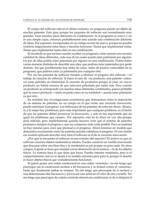 CAPÍTULO 16. EL PELIGRO DE LAS PATENTES DE SOFTWARE

110

El campo del software está en el último extremo: un programa puede ser objeto de
muchas patentes. Esto pasa porque los paquetes de software son normalmente muy
grandes. Usan muchas ideas diferentes en combinación. Si el programa es nuevo y no
es una simple copia, entonces probablemente está usando una combinación diferente
de ideas. Por supuesto, incorporadas en un código escrito de nuevo, porque no puedes
nombrar mágicamente estas ideas y hacerlas funcionar. Tienes que implementar todas.
Tienes que implementar todas ellas en esa combinación.
El resultado es que incluso cuando escribes un programa, estás usando una enorme
cantidad de ideas diferentes, cada una de las cuales puede estar patentada por alguien.
Un par de ellas podría estar patentada por alguien en una combinación. Podría haber
varias maneras distintas de describir una idea, que podrían estar patentadas por gente
distinta. Así que posiblemente hay miles de cosas, miles de puntos vulnerables en tu
programa, que podrían estar ya patentadas por cualquier otro.
Por eso las patentes de software tienden a obstruir el progreso del software —el
trabajo de creación de software. Si fuera el caso de «un producto, una patente» entonces estas patentes no obstruirían la creación de productos porque al crear un nuevo
producto, no habría manera de que estuviera patentado por nadie más. Pero cuando
un producto se corresponde con muchas ideas diferentes combinadas, parece probable
que tu nuevo producto —tanto en parte como en su totalidad— pueda estar patentado
ya por otro.
En realidad, hay investigaciones económicas que demuestran cómo la imposición
de un sistema de patentes, en un campo en el que existe una creciente innovación,
puede ralentizar el progreso. Los defensores de las patentes de software dicen: «Bueno,
sí, a lo mejor hay problemas, pero más importante que cualquier problema, es el hecho
de que las patentes deben promover la innovación, y esto es tan importante que da
igual los problemas que causen». Por supuesto, esto no lo dicen en voz alta porque
sería ridículo, pero implícitamente quieren haceros creer que el sistema de patentes
promueve siempre el progreso y que eso compensa todo coste posible. Pero en realidad
no hay razones para creer que promueva el progreso. Ahora tenemos un modelo que
demuestra exactamente cómo las patentes pueden ralentizar el progreso. El caso donde
ese modelo aplicado describe muy bien el software es el de la creciente innovación.
¿Por qué se encuentra el software en ese extremo del espectro? El motivo es que en
software creamos objetos matemáticos ideales. Puedes construir un castillo enrevesado
que descanse sobre una línea ﬁna y se mantendrá en pie porque no pesa nada. En otros
campos, la gente se tiene que manejar con la obstinación de la materia —la de los objetos
físicos. La materia hace lo que tiene que hacer. Puedes intentar modelarla, pero si el
comportamiento real no se ajusta a tu modelo entonces peor para ti, porque el desafío
es hacer objetos físicos que verdaderamente funcionen.
Si quiero poner una orden condicional en una orden «mientras», no me tengo que
preocupar sin la condicional oscilará a tal frecuencia y se frotará contra el «mientras»
hasta que ﬁnalmente ambas se rompan. No me tengo que preocupar de si oscilará a
una determinada alta frecuencia y provocará una señal en el valor de otra variable. No
me tengo que preocupar de cuánta corriente atraerá esa condicional, ni de si disipará el

 