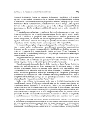 CAPÍTULO 16. EL PELIGRO DE LAS PATENTES DE SOFTWARE

112

demanda si quisieran. Diseñar un programa de la misma complejidad podría costar
50.000 o 100.000 dólares. En comparación, el coste de tratar con el sistema de patentes
es demoledor —en realidad diseñar un programa de la misma complejidad que el diseño mecánico de un coche representa probablemente un mes de trabajo. Cuántas partes
tiene un coche. . . , quiero decir, en caso de que el coche no tenga ordenador.3 Esto no
quiere decir que diseñar uno bueno sea fácil, sólo que no incluye tantos elementos diferentes.
El resultado es que el software es realmente distinto de otros campos, porque cuando estamos trabajando con herramientas matemáticas, diseñar algo es mucho, mucho
más fácil. El resultado es que producimos con regularidad sistemas que son mucho,
mucho más grandes y lo hacemos con sólo unas pocas personas. El resultado es que en
lugar de acercarnos a tener un producto y una patente, estamos en un sistema donde
un producto implica muchas, muchas ideas que podrían estar ya patentadas.
El mejor modo de explicar esto por analogía es con las sinfonías. Una sinfonía también es larga y incluye muchas notas, y probablemente usa muchas ideas musicales.
Imaginad que los gobiernos europeos del siglo XVIII hubieran decidido que querían
promover el progreso de la música sinfónica estableciendo una Oﬁcina Europea de Patentes Musicales, que ofreciera patentes para cualquier tipo de ideas musicales que pudieras exponer con palabras.
Imaginad entonces que estamos cerca de 1800, que sois Beethoven y queréis escribir una sinfonía. Os encontraréis con que disponer vuestra sinfonía de modo que no
infrinja ninguna patente es más difícil que escribir una buena sinfonía.
Cuando os quejáis de esto, los dueños de las patentes os dicen «Venga, Beethoven,
ya nos estás jodiendo porque no tienes ideas propias. Lo único que quieres es robar
nuestras invenciones». Beethoven, como de hecho sucedía, tenía muchas ideas musicales nuevas —pero tenía que usar muchas ideas musicales ya existentes para hacer
música reconocible, para hacer música que pudiera gustar a los oyentes, que estos pudieran reconocer como música. Nadie es tan brillante como para reinventar una música
completamente distinta y hacer algo que a la gente le guste escuchar. Pierre Boulez dijo
intentar hacerlo, pero ¿quién escucha a Pierre Boulez?
Nadie es tan brillante como para reinventar toda la ciencia informática, de forma
completamente nueva. Si lo hiciera, produciría algo que los usuarios encontrarían tan
extraño que no querrían usarlo. Si hoy echas un vistazo a un procesador de texto, te
encontrarás, creo, con cientos de características diferentes. Si desarrollas un procesador
de texto nuevo, bueno e innovador, eso signiﬁca que incluye algunas ideas nuevas, pero
debe incluir cientos de viejas ideas. Si no te está permitido usarlas, no puedes hacer un
procesador de textos innovador. Como el trabajo de creación de software es tan grande,
el resultado es que no necesitamos ningún plan artiﬁcial para incentivar nuevas ideas.
3

Hay aproximadamente 300-400 elementos distintos en una transmisión automática y una transmisión
es generalmente el componente más complicado de un coche. Diseñar una transmisión puede llevar de
seis meses a un año, e incluso entonces puede llevar más tiempo tenerla a punto y en funcionamiento.
De todos modos, un programa con 500 o 800 elementos útiles tendría entre 200 y 300 líneas de código, y
probablemente a un buen programador le llevaría de un día a una semana escribirlo, probarlo y depurarlo.

 