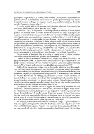 CAPÍTULO 16. EL PELIGRO DE LAS PATENTES DE SOFTWARE

114

por cambiar la aplicabilidad, el alcance, de las patentes. Dictar que una implementación
pura de software, instalada sobre hardware de uso general que no infringe en sí mismo
la patente, no está protegida por ninguna patente y no puede ser objeto de demanda
por ello. Este es otro tipo de solución.
El primer tipo de solución, la solución que interviene sobre qué tipos de patentes
pueden ser válidos, es una buena solución para Europa.
Cuando en EE.UU. se empezaron a conceder patentes de software, no hubo debate
político. En realidad, nadie se enteró. El ámbito del software, en su mayor parte, ni
siquiera se enteró. Existía una decisión del Tribunal Supremo en 1981 que reﬂexionaba
sobre la patente de un procedimiento para curar el síndrome del nevus azul. El fallo fue
que el hecho de que el aparato incluyera un ordenador y un programa como parte del
procedimiento para curar el síndrome no lo hacía impatentable. Al año siguiente, la sala
de apelaciones que considera todos los casos de patentes invirtió los términos: dictó que
el hecho de que hubiera un ordenador y un programa en todo esto lo hacía patentable.
El hecho de que cualquier cosa tenga un ordenador y un programa la hace patentable.
Por eso los EE.UU. empezaron a tener patentes sobre procesos de negocio: porque los
procesos de negocio se gestionaban con un ordenador y eso los hacía patentables.
De este modo, se dictó este fallo y creo que la patente sobre el cálculo en orden
natural fue una de las primeras o quizá incluso haya sido la primera.
Durante la década de 1980 no sabíamos nada de esto. Fue hacia 1990 cuando los
programadores en los EE.UU. empezaron a ser conscientes de que se enfrentaban a un
peligro con las patentes de software. Vi cómo trabajaba el sector antes y cómo trabajaba
después. No vi ningún aceleramiento especial del progreso después de 1990.
En EE.UU. no hubo debate político pero en Europa, ha habido un gran debate político. Hace varios años hubo presiones para enmendar el tratado de Múnich que establecía la Oﬁcina Europea de Patentes. Tenía una cláusula que dictaba que el software no es
patentable. La presión fue para enmendarlo y para que se pudiera empezar a permitir
las patentes de software. Sin embargo, la comunidad se enteró. Fueron realmente los
desarrolladores y los usuarios de software libre quienes llevaron la iniciativa. Pero no
somos los únicos amenazados por las patentes de software. Todos los desarrolladores
de software están amenazados por las patentes de software, y incluso los usuarios de
software están amenazados por las patentes de software.
Por ejemplo, Paul Heckel —cuando Apple no estaba muy asustada por sus
amenazas— amenazó con empezar a demandar a los clientes de Apple. Apple encontró esto mucho más temible. Se imaginaron que no podrían permitirse que sus clientes
fueran demandados de este modo, aunque ﬁnalmente ganaran. Así que los usuarios
también pueden ser demandados, bien como forma de atacar al creador, bien como
simple forma de exprimirles dinero por su cuenta o bien como forma de causar el caos.
Todos los desarrolladores y usuarios de software son vulnerables.
Sin embargo, fue la comunidad del software libre en Europa la que llevó la iniciativa para organizar la oposición. De hecho, dos tercera partes de los países que están
ahora en la Oﬁcina Europea de Patentes votó en contra de enmendar ese tratado. En
ese momento, la UE intervino, los directores estaban divididos acerca de este cuestión.

 