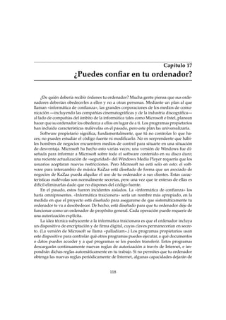 Capítulo 17

¿Puedes conﬁar en tu ordenador?
¿De quién debería recibir órdenes tu ordenador? Mucha gente piensa que sus ordenadores deberían obedecerles a ellos y no a otras personas. Mediante un plan al que
llaman «informática de conﬁanza», las grandes corporaciones de los medios de comunicación —incluyendo las compañías cinematográﬁcas y de la industria discográﬁca—
al lado de compañías del ámbito de la informática tales como Microsoft e Intel, planean
hacer que su ordenador los obedezca a ellos en lugar de a ti. Los programas propietarios
han incluido características malévolas en el pasado, pero este plan las universalizaría.
Software propietario signiﬁca, fundamentalmente, que tú no controlas lo que haces; no puedes estudiar el código fuente ni modiﬁcarlo. No es sorprendente que hábiles hombres de negocios encuentren medios de control para situarte en una situación
de desventaja. Microsoft ha hecho esto varias veces; una versión de Windows fue diseñada para informar a Microsoft sobre todo el software contenido en su disco duro;
una reciente actualización de «seguridad» del Windows Media Player requería que los
usuarios aceptaran nuevas restricciones. Pero Microsoft no está solo en esto: el software para intercambio de música KaZaa está diseñado de forma que un asociado de
negocios de KaZaa pueda alquilar el uso de tu ordenador a sus clientes. Estas características malévolas son normalmente secretas, pero una vez que te enteras de ellas es
difícil eliminarlas dado que no dispones del código fuente.
En el pasado, estos fueron incidentes aislados. La «informática de conﬁanza» los
haría omnipresentes. «Informática traicionera» sería un nombre más apropiado, en la
medida en que el proyecto está diseñado para asegurarse de que sistemáticamente tu
ordenador te va a desobedecer. De hecho, está diseñado para que tu ordenador deje de
funcionar como un ordenador de propósito general. Cada operación puede requerir de
una autorización explícita.
La idea técnica subyacente a la informática traicionara es que el ordenador incluya
un dispositivo de encriptación y de ﬁrma digital, cuyas claves permanecerían en secreto. (La versión de Microsoft se llama «palladium».) Los programas propietarios usan
este dispositivo para controlar qué otros programas puedes ejecutar, a qué documentos
o datos puedes acceder y a qué programas se los puedes transferir. Estos programas
descargarán continuamente nuevas reglas de autorización a través de Internet, e impondrán dichas reglas automáticamente en tu trabajo. Si no permites que tu ordenador
obtenga las nuevas reglas periódicamente de Internet, algunas capacidades dejarán de

118

 