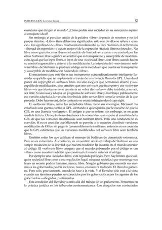 INTRODUCCIÓN: Lawrence Lessig

12

esenciales que dirigen el mundo? ¿Cómo podría una sociedad en su sano juicio aspirar
a semejante ideal?
Sin embargo, el peculiar tañido de la palabra «libre» depende de nosotros y no del
propio término. «Libre» tiene diferentes signiﬁcados, sólo uno de ellos se reﬁere a «precio». Un signiﬁcado de «libre» mucho más fundamental es, dice Stallman, el del término
«libertad de expresión» o quizás mejor el de la expresión «trabajo libre no forzado». No
libre como gratuito, sino libre en el sentido de limitado en cuanto a su control por los
otros. Software libre signiﬁca un control que es transparente y susceptible de modiﬁcación, igual que las leyes libres, o leyes de una «sociedad libre», son libres cuando hacen
su control cognoscible y abierto a la modiﬁcación. La intención del «movimiento software libre» de Stallman es producir código en la medida en que pueda ser transparente
y susceptible de modiﬁcación haciéndolo «libre».
El mecanismo para este ﬁn es un instrumento extraordinariamente inteligente llamado «copyleft» que se implementa a través de una licencia llamada GPL. Usando el
poder del copyright, el «software libre» no sólo asegura que permanece abierto y susceptible de modiﬁcación, sino también que otro software que incorpore y use «software
libre» —y que técnicamente se convierta en «obra derivada»— debe también, a su vez,
ser libre. Si uno usa y adapta un programa de software libre y distribuye públicamente
esa versión adaptada, la versión distribuida debe ser tan libre como la versión de la que
procede. Debe hacerse así, de lo contrario se estará infringiendo el copyright.
El «software libre», como las sociedades libres, tiene sus enemigos. Microsoft ha
entablado una guerra contra la GPL, alertando a quienquiera que le escuche de que la
GPL es una licencia «peligrosa». El peligro a que se reﬁere, sin embargo, es en gran
medida ﬁcticio. Otros plantean objeciones a la «coerción» que supone el mandato de la
GPL de que las versiones modiﬁcadas sean también libres. Pero una condición no es
coerción. Si no es coerción que Microsoft no permita a lo usuarios distribuir versiones
modiﬁcadas de Ofﬁce sin pagarle (presumiblemente) millones, entonces no es coerción
que la GPL establezca que las versiones modiﬁcadas del software libre sean también
libres.
También están los que caliﬁcan el mensaje de Stallman de demasiado extremista.
Pero no es extremista. Al contrario, en un sentido obvio el trabajo de Stallman es una
simple traslación de la libertad que nuestra tradición ha inscrito en el mundo anterior
al código. El «software libre» asegura que el mundo gobernado por el código es tan
«libre» como nuestra tradición que construyó el mundo anterior al código.
Por ejemplo: una «sociedad libre» está regulada por leyes. Pero hay límites que cualquier sociedad libre pone a esa regulación legal: ninguna sociedad que mantenga sus
leyes en secreto podría llamarse, nunca, libre. Ningún gobierno que esconda sus normas a los gobernados podría incluirse, nunca, en nuestra tradición. El Derecho gobierna. Pero sólo, precisamente, cuando lo hace a la vista. Y el Derecho sólo está a la vista
cuando sus términos pueden ser conocidos por los gobernados o por los agentes de los
gobernados —abogados, parlamentos.
Esta condición del Derecho va más allá del trabajo de un parlamento. Pensemos en
la práctica jurídica en los tribunales norteamericanos. Los abogados son contratados

 