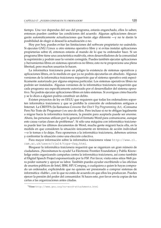 CAPÍTULO 17. ¿PUEDES CONFIAR EN TU ORDENADOR?

120

tiempo. Una vez dependas del uso del programa, estarás enganchado, ellos lo saben;
entonces pueden cambiar las condiciones del acuerdo. Algunas aplicaciones descargarán automáticamente actualizaciones que harán algo diferente —y no te darán la
posibilidad de elegir si desead la actualización o no.
Hoy por hoy, puedes evitar las limitaciones del software propietario no usándolo.
Si ejecutas GNU/Linux u otro sistema operativo libre y si evitas instalar aplicaciones
propietarias sobre él, entonces estarás al mando de lo que tu ordenador hace. Si un
programa libre tiene una característica malévola, otros desarrolladores de la comunidad
la suprimirán y podrán usar la versión corregida. Puedes también ejecutar aplicaciones
y herramientas libres en sistemas operativos no libres; esto no te proporciona una plena
libertad, pero muchos usuarios lo hacen.
La informática traicionera pone en peligro la existencia de sistemas operativos y
aplicaciones libres, en la medida en que ya no podrás ejecutarlas en absoluto. Algunas
versiones de la informática traicionera requerirán que el sistema operativo está especíﬁcamente autorizado por alguna empresa particular. Los sistemas operativos libres no
podrán ser instalados. Algunas versiones de la informática traicionera requerirán que
cada programa sea especíﬁcamente autorizado por el desarrollador del sistema operativo. No podrás ejecutar aplicaciones libres en tales sistemas. Si averiguas cómo hacerlo
y se lo dices a alguien podría constituir un delito.
Existen proyectos de ley en EEUU que requieren que todas los ordenadores soporten informática traicionera y que se prohíba la conexión de ordenadores antiguos a
Internet. La CBDTPA (la llamamos Consume But Don’t Try Programming Act, «Consuma
Pero No Trate de Programar») es uno de ellos. Pero incluso si no te obligan legalmente
a migrar hacia la informática traicionera, la presión para aceptarla puede ser enorme.
Ahora, las personas utilizan por lo general el formato Word para comunicarse, aunque
esto causa varias clases de problemas1 . Si sólo una máquina con informática traicionera puede leer los últimos documentos de Word, mucha gente migrará hacia ella, en la
medida en que consideren la situación únicamente en términos de acción individual
—o lo tomas o lo dejas. Para oponernos a la informática traicionera, debemos unirnos
y confrontar la situación como una elección colectiva.
Para mayor información sobre la informática traicionera véase http://www.cl.
cam.ac.uk/users/rja14/tcpa-faq.html.
Bloquear la informática traicionera requerirá que se organicen un gran número de
ciudadanos. ¡Necesitamos tu ayuda! La Electronic Frontier Foundation y Public Knowledge están organizando campañas contra la informática traicionera, así como también
el Digital Speech Project esponsorizado por la FSF. Por favor, visita estos sitios Web para poder sumarte y apoyar su labor. También puedes ayudar escribiendo a las oﬁcinas
de asuntos públicos de Intel, IBM, HP/Compaq, o cualquiera a quien le hayas comprado un ordenador, explicándole que no quieres ser presionado a comprar sistemas de
informática «ﬁable», con lo que no estás de acuerdo en que ellos los produzcan. Puedes
ejercer la presión del poder del consumidor. Si haces esto, por favor envía copias de tus
cartas a las organizaciones antes citadas.
1

Véase http://www.gnu.org/no-word-attachments.html

 