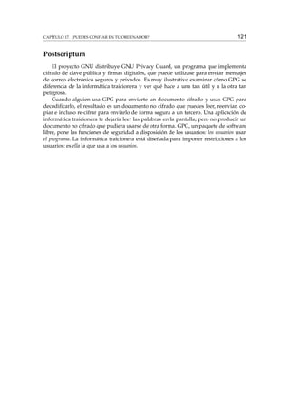 CAPÍTULO 17. ¿PUEDES CONFIAR EN TU ORDENADOR?

121

Postscriptum
El proyecto GNU distribuye GNU Privacy Guard, un programa que implementa
cifrado de clave pública y ﬁrmas digitales, que puede utilizase para enviar mensajes
de correo electrónico seguros y privados. Es muy ilustrativo examinar cómo GPG se
diferencia de la informática traicionera y ver qué hace a una tan útil y a la otra tan
peligrosa.
Cuando alguien usa GPG para enviarte un documento cifrado y usas GPG para
decodiﬁcarlo, el resultado es un documento no cifrado que puedes leer, reenviar, copiar e incluso re-cifrar para enviarlo de forma segura a un tercero. Una aplicación de
informática traicionera te dejaría leer las palabras en la pantalla, pero no producir un
documento no cifrado que pudiera usarse de otra forma. GPG, un paquete de software
libre, pone las funciones de seguridad a disposición de los usuarios: los usuarios usan
el programa. La informática traicionera está diseñada para imponer restricciones a los
usuarios: es ella la que usa a los usuarios.

 