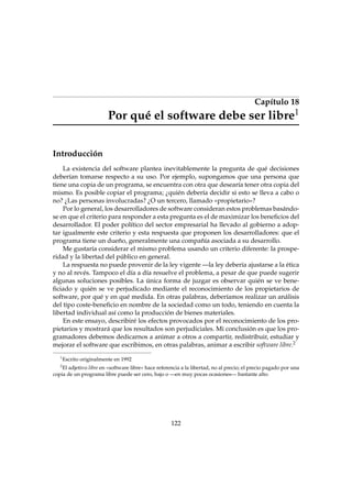 Capítulo 18
1

Por qué el software debe ser libre
Introducción

La existencia del software plantea inevitablemente la pregunta de qué decisiones
deberían tomarse respecto a su uso. Por ejemplo, supongamos que una persona que
tiene una copia de un programa, se encuentra con otra que desearía tener otra copia del
mismo. Es posible copiar el programa; ¿quién debería decidir si esto se lleva a cabo o
no? ¿Las personas involucradas? ¿O un tercero, llamado «propietario»?
Por lo general, los desarrolladores de software consideran estos problemas basándose en que el criterio para responder a esta pregunta es el de maximizar los beneﬁcios del
desarrollador. El poder político del sector empresarial ha llevado al gobierno a adoptar igualmente este criterio y esta respuesta que proponen los desarrolladores: que el
programa tiene un dueño, generalmente una compañía asociada a su desarrollo.
Me gustaría considerar el mismo problema usando un criterio diferente: la prosperidad y la libertad del público en general.
La respuesta no puede provenir de la ley vigente —la ley debería ajustarse a la ética
y no al revés. Tampoco el día a día resuelve el problema, a pesar de que puede sugerir
algunas soluciones posibles. La única forma de juzgar es observar quién se ve beneﬁciado y quién se ve perjudicado mediante el reconocimiento de los propietarios de
software, por qué y en qué medida. En otras palabras, deberíamos realizar un análisis
del tipo coste-beneﬁcio en nombre de la sociedad como un todo, teniendo en cuenta la
libertad individual así como la producción de bienes materiales.
En este ensayo, describiré los efectos provocados por el reconocimiento de los propietarios y mostrará que los resultados son perjudiciales. Mi conclusión es que los programadores debemos dedicarnos a animar a otros a compartir, redistribuir, estudiar y
mejorar el software que escribimos, en otras palabras, animar a escribir software libre.2
1

Escrito originalmente en 1992

2

El adjetivo libre en «software libre» hace referencia a la libertad, no al precio; el precio pagado por una
copia de un programa libre puede ser cero, bajo o —en muy pocas ocasiones— bastante alto.

122

 