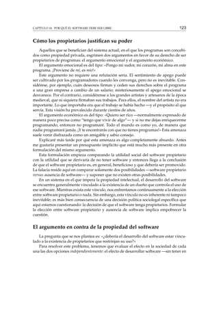 CAPÍTULO 18. POR QUÉ EL SOFTWARE DEBE SER LIBRE

123

Cómo los propietarios justiﬁcan su poder
Aquellos que se beneﬁcian del sistema actual, en el que los programas son concebidos como propiedad privada, esgrimen dos argumentos en favor de su derecho de ser
propietarios de programas: el argumento emocional y el argumento económico.
El argumento emocional es del tipo: «Pongo mi sudor, mi corazón, mi alma en este
programa. ¡Proviene de mí, es mío!»
Este argumento no requiere una refutación seria. El sentimiento de apego puede
ser cultivado por los programadores cuando les convenga, pero no es inevitable. Considérese, por ejemplo, cuán deseosos ﬁrman y ceden sus derechos sobre el programa
a una gran empresa a cambio de un salario; misteriosamente el apego emocional se
desvanece. Por el contrario, considérense a los grandes artistas y artesanos de la época
medieval, que ni siquiera ﬁrmaban sus trabajos. Para ellos, el nombre del artista no era
importante. Lo que importaba era que el trabajo se había hecho —y el propósito al que
servía. Esta visión ha prevalecido durante cientos de años.
El argumento económico es del tipo: «Quiero ser rico —normalmente expresado de
manera poco precisa como “tengo que vivir de algo”— y si no me dejas enriquecerme
programando, entonces no programaré. Todo el mundo es como yo, de manera que
nadie programará jamás. ¡Y te encontrarás con que no tienes programas!» Esta amenaza
suele venir disfrazada como un amigable y sabio consejo.
Explicaré más tarde por qué esta amenaza es algo completamente absurdo. Antes
me gustaría presentar un presupuesto implícito que está mucho más presente en otra
formulación del mismo argumento.
Esta formulación empieza comparando la utilidad social del software propietario
con la utilidad que se derivaría de no tener software y entonces llega a la conclusión
de que el software propietario es, en general, beneﬁcioso y que debería ser promovido.
La falacia reside aquí en comparar solamente dos posibilidades —software propietario
versus ausencia de software— y suponer que no existen otras posibilidades.
En un sistema en el que impera la propiedad intelectual, el desarrollo del software
se encuentra generalmente vinculado a la existencia de un dueño que controla el uso de
ese software. Mientras exista este vínculo, nos enfrentamos continuamente a la elección
entre software propietario o nada. Sin embargo, esta vínculo no es inherente ni tampoco
inevitable; es más bien consecuencia de una decisión política sociolegal especíﬁca que
aquí estamos cuestionando: la decisión de que el software tenga propietarios. Formular
la elección entre software propietario y ausencia de software implica empobrecer la
cuestión.

El argumento en contra de la propiedad del software
La pregunta que se nos plantea es: «¿debería el desarrollo del software estar vinculado a la existencia de propietarios que restrinjan su uso?»
Para resolver este problema, tenemos que evaluar el efecto en la sociedad de cada
una las dos opciones independientemente: el efecto de desarrollar software —sin tener en

 