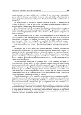 CAPÍTULO 18. POR QUÉ EL SOFTWARE DEBE SER LIBRE

124

cuenta la manera en que se redistribuye— y el efecto de restringir su uso —suponiendo
que el software ha sido desarrollado. Si una de estas actividades es beneﬁciosa y la
otra es perjudicial, deberíamos deshacernos de esta doble actividad y utilizar sólo la
beneﬁciosa.
En otras palabras, si restringir la distribución de un programa ya desarrollado es
perjudicial para la sociedad en su conjunto, entonces un desarrollador de software con
una orientación ética debería rechazar esta opción.
Para determinar el efecto de restringir el derecho a compartir, necesitamos comparar
los beneﬁcios para la sociedad de un programa restringido —propietario— con los que
ofrece ese mismo programa accesible a todo el mundo. Esto signiﬁca comparar dos
mundos posibles.
Este análisis también tiene en cuenta el contra-argumento, a veces defendido, de
que «los beneﬁcios que se proporcionan al vecino al darle una copia de un programa se
cancelan por el perjuicio provocado al propietario». Este contra-argumento presupone
que el perjuicio y el beneﬁcio son iguales en magnitud. El análisis implica la comparación de ambas magnitudes y muestra que el beneﬁcio es mucho mayor que el perjuicio.
Para clariﬁcar todo esto, vamos a aplicarlo a otro ámbito: la construcción de carreteras.
Pudiera ser que la ﬁnanciación para construir todas las carreteras proviniese de
los peajes. En consecuencia, nos encontraríamos puntos de peaje en cada esquina. Un
sistema de este tipo generaría incentivos a la hora de mejorar las carreteras. También
tendría la virtud de obligar a los usuarios de una determinada carretera a que pagasen
por ella. Sin embargo, un punto de peaje es un obstáculo artiﬁcial para una circulación
ﬂuida —artiﬁcial, porque no es una consecuencia derivada del funcionamiento de los
coches o de las carreteras.
Si comparamos la utilidad de las carreteras libres y de la carreteras con peaje, encontramos que —siendo iguales en todo—, las carreteras sin puntos de peaje son más
baratas de construir, más baratas de administrar y más eﬁcientes.3 En un país pobre, el
peaje podría provocar que algunas carreteras fuesen inaccesibles a muchos ciudadanos.
De manera que las carreteras sin peajes ofrecen mayores beneﬁcios a la sociedad y un
coste menor; por lo tanto son preferibles para la sociedad. De este modo, la sociedad
debería elegir ﬁnanciar las carreteras de otra forma, y no mediante peajes. El uso de las
carreteras, una vez construidas, debería ser gratuito.
Cuando los defensores de los peajes, los presentan como meros recaudadores de fondos, distorsionan la elección que existe de verdad. Los peajes incrementan los fondos
públicos, pero hacen algo más: degradan, de hecho, la carretera. La carretera de peaje
no es tan buena como la carretera libre; que se nos proporcionen más carreteras o ca3

Los problemas asociados a la contaminación y a la congestión del tráﬁco no modiﬁcan esta conclusión.
Si queremos encarecer la conducción, para desanimar la conducción en general, no deberíamos recurrir a
las peajes que contribuyen a aumentar la contaminación y la congestión. Un impuesto sobre la gasolina
es mucho mejor. Del mismo modo, no es relevante el deseo de aumentar la seguridad en una carretera
limitando el máximo de velocidad. Una carretera de libre acceso aumenta la media de velocidad evitando
las paradas y los atascos, sea cual sea el límite de velocidad.

 