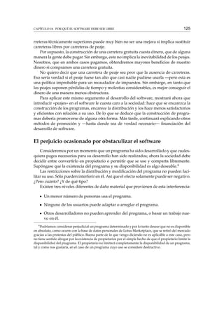 CAPÍTULO 18. POR QUÉ EL SOFTWARE DEBE SER LIBRE

125

rreteras técnicamente superiores puede muy bien no ser una mejora si implica sustituir
carreteras libres por carreteras de peaje.
Por supuesto, la construcción de una carretera gratuita cuesta dinero, que de alguna
manera la gente debe pagar. Sin embargo, esto no implica la inevitabilidad de los peajes.
Nosotros, que en ambos casos pagamos, obtendremos mayores beneﬁcios de nuestro
dinero si compramos una carretera gratuita.
No quiero decir que una carretera de peaje sea peor que la ausencia de carreteras.
Eso sería verdad si el peaje fuese tan alto que casi nadie pudiese usarla —pero esta es
una política improbable para un recaudador de impuestos. Sin embargo, en tanto que
los peajes suponen pérdidas de tiempo y molestias considerables, es mejor conseguir el
dinero de una manera menos obstructora.
Para aplicar este mismo argumento al desarrollo del software, mostrará ahora que
introducir «peajes» en el software le cuesta caro a la sociedad: hace que se encarezca la
construcción de los programas, encarece la distribución y los hace menos satisfactorios
y eﬁcientes con relación a su uso. De lo que se deduce que la construcción de programas debería promoverse de alguna otra forma. Más tarde, continuará explicando otros
métodos de promoción y —hasta donde sea de verdad necesario— ﬁnanciación del
desarrollo de software.

El perjuicio ocasionado por obstaculizar el software
Consideremos por un momento que un programa ha sido desarrollado y que cualesquiera pagos necesarios para su desarrollo han sido realizados; ahora la sociedad debe
decidir entre convertirlo en propietario o permitir que se use y comparta libremente.
Supóngase que la existencia del programa y su disponibilidad es algo deseable.4
Las restricciones sobre la distribución y modiﬁcación del programa no pueden facilitar su uso. Sólo pueden interferir en él. Así que el efecto solamente puede ser negativo.
¿Pero cuánto? ¿Y de qué tipo?
Existen tres niveles diferentes de daño material que provienen de esta interferencia:
Un menor número de personas usa el programa.
Ninguno de los usuarios puede adaptar o arreglar el programa.
Otros desarrolladores no pueden aprender del programa, o basar un trabajo nuevo en él.
4

Podríamos considerar perjudicial un programa determinado y por lo tanto desear que no es disponible
en absoluto, como ocurre con la base de datos personales de Lotus Marketplace, que se retiró del mercado
gracias a las protestas del público. Buena parte de lo que vengo diciendo no es aplicable a este caso, pero
no tiene sentido abogar por la existencia de propietarios por el simple hecho de que el propietario limite la
disponibilidad del programa. El propietario no limitará completamente la disponibilidad de un programa,
tal y como nos gustaría, en el caso de un programa cuyo uso se considere destructivo.

 