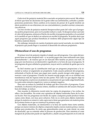 CAPÍTULO 18. POR QUÉ EL SOFTWARE DEBE SER LIBRE

126

Cada nivel de perjuicio material lleva asociado un perjuicio psico-social. Me reﬁero
al efecto que tiene las decisiones de la gente sobre sus sentimientos, actitudes y predisposiciones posteriores. Estos cambios en la manera de pensar de la gente tendrán un
efecto posterior en sus relaciones con sus conciudadanos y pueden acarrear consecuencias efectivas.
Los tres niveles de perjuicio material desaprovechan parte del valor que el programa podría proporcionar, pero no lo pueden reducir a nada. Si desaprovechan casi todo
el valor del programa, entonces el hecho de escribir el programa perjudica a la sociedad
en la medida en que se dedicó un esfuerzo en escribir el programa. Se podría decir que
aquel programa que produce beneﬁcios al venderse debe proporcionar algún tipo de
beneﬁcio material directo.
Sin embargo, teniendo en cuenta el perjuicio psico-social asociado, no existe límite
al perjuicio que puede llegar a ocasionar el desarrollo de software propietario.

Obstaculizar el uso de programas
El primer nivel de perjuicio impide el simple uso del programa. Una copia del programa tiene un coste marginal nulo —y se puede pagar este coste realizando esta copia
personalmente—, de manera que en un mercado libre tendría un precio casi nulo. El
pago por una licencia es un desincentivo signiﬁcativo a la hora de usar el programa. Si
un programa de gran utilidad es propietario, mayor será la cantidad de gente que no lo
use.
Es fácil mostrar que la contribución total que un programa proporciona a la sociedad se reduce al asignársele un propietario. Cada usuario potencial del programa,
enfrentado al hecho de tener que pagar para usarlo, puede escoger entre pagar o renunciar a usar el programa. Cuando un usuario escoge pagar, esto es en realidad una
transferencia nula de riqueza entre las dos partes. Pero cada vez que alguien elige no
usar el programa, se provoca un perjuicio a esa persona sin que nadie salga beneﬁciada.
La suma entre números negativos y ceros es siempre negativa.
Pero esto no reduce la cantidad de trabajo que lleva desarrollar el programa. Como
resultado, la eﬁciencia del proceso entero, medida en satisfacción del usuario ﬁnal por
hora de trabajo, se reduce.
Esto muestra la diferencia crucial entre las copias de programas y los coches, las
sillas o los bocadillos. No existe una copiadora de objetos materiales fuera de la ciencia ﬁcción. Pero los programas son fáciles de copiar; cualquiera puede producir tantas
copias como desee, con muy poco esfuerzo. Esto no es cierto para objetos materiales
porque la materia se conserva: cada copia nueva tiene que generarse con materia prima
de la misma forma en que se construyó la primera copia.
Con objetos materiales, un desincentivo a la hora de usarlos tiene cierto sentido,
porque un menor número de objetos comprados implica menos materia prima y menos
trabajo para producirlos. Es cierto que generalmente existe un coste inicial, un coste
de desarrollo, que se extiende sobre el proceso de producción. Pero mientras el coste
marginal de producción puede ser signiﬁcativo, añadir una participación en el coste de

 