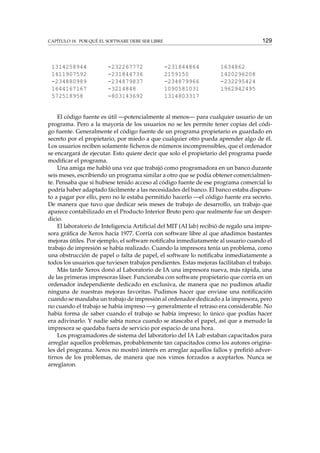129

CAPÍTULO 18. POR QUÉ EL SOFTWARE DEBE SER LIBRE

1314258944
1411907592
-234880989
1644167167
572518958

-232267772
-231844736
-234879837
-3214848
-803143692

-231844864
2159150
-234879966
1090581031
1314803317

1634862
1420296208
-232295424
1962942495

El código fuente es útil —potencialmente al menos— para cualquier usuario de un
programa. Pero a la mayoría de los usuarios no se les permite tener copias del código fuente. Generalmente el código fuente de un programa propietario es guardado en
secreto por el propietario, por miedo a que cualquier otro pueda aprender algo de él.
Los usuarios reciben solamente ﬁcheros de números incomprensibles, que el ordenador
se encargará de ejecutar. Esto quiere decir que solo el propietario del programa puede
modiﬁcar el programa.
Una amiga me habló una vez que trabajó como programadora en un banco durante
seis meses, escribiendo un programa similar a otro que se podía obtener comercialmente. Pensaba que si hubiese tenido acceso al código fuente de ese programa comercial lo
podría haber adaptado fácilmente a las necesidades del banco. El banco estaba dispuesto a pagar por ello, pero no le estaba permitido hacerlo —el código fuente era secreto.
De manera que tuvo que dedicar seis meses de trabajo de desarrollo, un trabajo que
aparece contabilizado en el Producto Interior Bruto pero que realmente fue un desperdicio.
El laboratorio de Inteligencia Artiﬁcial del MIT (AI lab) recibió de regalo una impresora gráﬁca de Xerox hacía 1977. Corría con software libre al que añadimos bastantes
mejoras útiles. Por ejemplo, el software notiﬁcaba inmediatamente al usuario cuando el
trabajo de impresión se había realizado. Cuando la impresora tenía un problema, como
una obstrucción de papel o falta de papel, el software lo notiﬁcaba inmediatamente a
todos los usuarios que tuviesen trabajos pendientes. Estas mejoras facilitaban el trabajo.
Más tarde Xerox donó al Laboratorio de IA una impresora nueva, más rápida, una
de las primeras impresoras láser. Funcionaba con software propietario que corría en un
ordenador independiente dedicado en exclusiva, de manera que no pudimos añadir
ninguna de nuestras mejoras favoritas. Pudimos hacer que enviase una notiﬁcación
cuando se mandaba un trabajo de impresión al ordenador dedicado a la impresora, pero
no cuando el trabajo se había impreso —y generalmente el retraso era considerable. No
había forma de saber cuando el trabajo se había impreso; lo único que podías hacer
era adivinarlo. Y nadie sabía nunca cuando se atascaba el papel, así que a menudo la
impresora se quedaba fuera de servicio por espacio de una hora.
Los programadores de sistema del laboratorio del IA Lab estaban capacitados para
arreglar aquellos problemas, probablemente tan capacitados como los autores originales del programa. Xerox no mostró interés en arreglar aquellos fallos y preﬁrió advertirnos de los problemas, de manera que nos vimos forzados a aceptarlos. Nunca se
arreglaron.

 