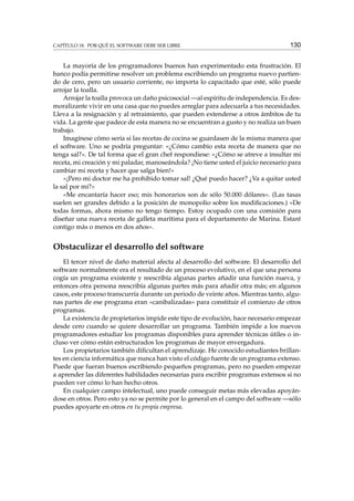 CAPÍTULO 18. POR QUÉ EL SOFTWARE DEBE SER LIBRE

130

La mayoría de los programadores buenos han experimentado esta frustración. El
banco podía permitirse resolver un problema escribiendo un programa nuevo partiendo de cero, pero un usuario corriente, no importa lo capacitado que esté, sólo puede
arrojar la toalla.
Arrojar la toalla provoca un daño psicosocial —al espíritu de independencia. Es desmoralizante vivir en una casa que no puedes arreglar para adecuarla a tus necesidades.
Lleva a la resignación y al retraimiento, que pueden extenderse a otros ámbitos de tu
vida. La gente que padece de esta manera no se encuentran a gusto y no realiza un buen
trabajo.
Imagínese cómo sería si las recetas de cocina se guardasen de la misma manera que
el software. Uno se podría preguntar: «¿Cómo cambio esta receta de manera que no
tenga sal?». De tal forma que el gran chef respondiese: «¿Cómo se atreve a insultar mi
receta, mi creación y mi paladar, manoseándola? ¡No tiene usted el juicio necesario para
cambiar mi receta y hacer que salga bien!»
«¡Pero mi doctor me ha prohibido tomar sal! ¿Qué puedo hacer? ¿Va a quitar usted
la sal por mí?»
«Me encantaría hacer eso; mis honorarios son de sólo 50.000 dólares». (Las tasas
suelen ser grandes debido a la posición de monopolio sobre los modiﬁcaciones.) «De
todas formas, ahora mismo no tengo tiempo. Estoy ocupado con una comisión para
diseñar una nueva receta de galleta marítima para el departamento de Marina. Estaré
contigo más o menos en dos años».

Obstaculizar el desarrollo del software
El tercer nivel de daño material afecta al desarrollo del software. El desarrollo del
software normalmente era el resultado de un proceso evolutivo, en el que una persona
cogía un programa existente y reescribía algunas partes añadir una función nueva, y
entonces otra persona reescribía algunas partes más para añadir otra más; en algunos
casos, este proceso transcurría durante un periodo de veinte años. Mientras tanto, algunas partes de ese programa eran «canibalizadas» para constituir el comienzo de otros
programas.
La existencia de propietarios impide este tipo de evolución, hace necesario empezar
desde cero cuando se quiere desarrollar un programa. También impide a los nuevos
programadores estudiar los programas disponibles para aprender técnicas útiles o incluso ver cómo están estructurados los programas de mayor envergadura.
Los propietarios también diﬁcultan el aprendizaje. He conocido estudiantes brillantes en ciencia informática que nunca han visto el código fuente de un programa extenso.
Puede que fueran buenos escribiendo pequeños programas, pero no pueden empezar
a aprender las diferentes habilidades necesarias para escribir programas extensos si no
pueden ver cómo lo han hecho otros.
En cualquier campo intelectual, uno puede conseguir metas más elevadas apoyándose en otros. Pero esto ya no se permite por lo general en el campo del software —sólo
puedes apoyarte en otros en tu propia empresa.

 