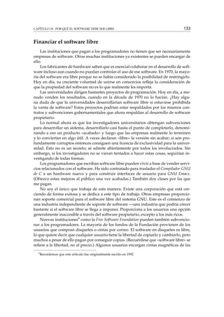 CAPÍTULO 18. POR QUÉ EL SOFTWARE DEBE SER LIBRE

133

Financiar el software libre
Las instituciones que pagan a los programadores no tienen que ser necesariamente
empresas de software. Otras muchas instituciones ya existentes se pueden encargar de
ello.
Los fabricantes de hardware saben que es esencial colaborar en el desarrollo de software incluso aun cuando no puedan controlar el uso de ese software. En 1970, la mayoría del software era libre porque no se había considerado la posibilidad de restringirlo.
Hoy en día, su creciente voluntad de unirse en consorcios reﬂeja la consideración de
que la propiedad del software no es lo que realmente les importa.
Las universidades dirigen bastantes proyectos de programación. Hoy en día, a menudo venden los resultados, cuando en la década de 1970 no lo hacían. ¿Hay alguna duda de que la universidades desarrollarían software libre si estuviese prohibida
la venta de software? Estos proyectos podrían estar respaldados por los mismos contratos y subvenciones gubernamentales que ahora respaldan al desarrollo de software
propietario.
Lo normal ahora es que los investigadores universitarios obtengan subvenciones
para desarrollar un sistema, desarrollarlo casi hasta el punto de completarlo, denominando a eso un producto «acabado» y luego que las empresas realmente lo terminen
y lo conviertan en algo útil. A veces declaran «libre» la versión sin acabar; si son profundamente corruptos entonces consiguen una licencia de exclusividad para la universidad. Esto no es un secreto; se admite abiertamente por todos los involucrados. Sin
embargo, si los investigadores no se vieran tentados a hacer estas cosas, seguirían investigando de todas formas.
Los programadores que escriban software libre pueden vivir a base de vender servicios relacionados con el software. He sido contratado para trasladar el Compilador GNU
de C a un hardware nuevo y para construir interfaces de usuario para GNU Emacs.
(Ofrezco estas mejoras al público una vez acabadas.) También doy clases por las que
me pagan.
No soy el único que trabaja de esta manera. Existe una corporación que está creciendo de forma exitosa y se dedica a este tipo de trabajo. Otras empresas proporcionan soporte comercial para el software libre del sistema GNU. Este es el comienzo de
una industria independiente de soporte de software —una industria que podría crecer
bastante si el software libre se llega a imponer. Proporciona a los usuarios una opción
generalmente inaccesible a través del software propietario, excepto a los más ricos.
Nuevas instituciones9 como la Free Software Foundation pueden también subvencionar a los programadores. La mayoría de los fondos de la Fundación provienen de los
usuarios que compran disquetes o cintas por correo. El software en disquetes es libre,
lo que quiere decir que cualquier usuario tiene la libertad de copiarlo y cambiarlo, pero
muchos a pesar de ello pagan por conseguir copias. (Recuérdese que «software libre» se
reﬁere a la libertad, no al precio.) Algunos usuarios encargan cintas magnéticas de las
9

Recordemos que este artículo fue originalmente escrito en 1992

 
