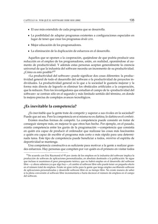 CAPÍTULO 18. POR QUÉ EL SOFTWARE DEBE SER LIBRE

135

El uso más extendido de cada programa que se desarrolla.
La posibilidad de adaptar programas existentes a conﬁguraciones especiales en
lugar de tener que crear los programas desde cero.
Mejor educación de los programadores.
La eliminación de la duplicación de esfuerzos en el desarrollo.
Aquellos que se oponen a la cooperación, quejándose de que podría producir una
reducción en el empleo de los programadores, están, en realidad, oponiéndose al aumento de productividad. Y además estas personas aceptan generalmente la creencia
universal de que la industria del software necesita un incremento de su productividad.
¿Cómo es esto posible?10
«La productividad del software» puede signiﬁcar dos cosas diferentes: la productividad general de todo el desarrollo del software o la productividad de proyectos individuales. La productividad general es lo que a la sociedad le gustaría mejorar y la
forma más directa de lograrlo es eliminar los obstáculos artiﬁciales a la cooperación,
que la reducen. Pero los investigadores que estudian el campo de la «productividad del
software» se centran sólo en el segundo y más limitado sentido del término, en donde
la mejora precisa de complejos avances tecnológicos.

¿Es inevitable la competencia?
¿Es inevitable que la gente trate de competir y superar a sus rivales en la sociedad?
Puede que así sea. Pero la competencia en sí misma no es dañina; lo dañino es el combate.
Existen muchas formas de competir. La competencia puede consistir en tratar de
conseguir siempre más, en mejorar lo que otros han hecho. Por ejemplo, en el pasado,
existía competencia entre los gurús de la programación —competencia que consistía
en quién era capaz de producir el ordenador que realizase las cosas más fascinantes
o quién era capaz de escribir el programa más corto o más rápido para una determinada tarea. Este tipo de competencia puede beneﬁciar a todos, mientras el espíritu de
deportividad se mantenga.
Una competencia constructiva es suﬁciente para motivar a la gente a realizar grandes esfuerzos. Hay personas que compiten por ver quién es el primero en visitar todos
10

De acuerdo con Eric Raymond el 95 por ciento de los empleos en la industria del software implica la
producción de software de aplicaciones personalizadas, en absoluto destinado a la publicación. Se sigue
que incluso si asumimos el peor presupuesto teórico, que no habrá empleo en el desarrollo del software
libre —y ahora sabemos ya que algo hay—, el cambio al software libre sólo puede tener un pequeño efecto
en el número total de empleos. Existe un gran nicho para la gente que tenga empleo escribiendo software
de aplicaciones personalizadas y desarrolle software libre en su tiempo libre. No existe manera de saber
si la plena conversión al software libre incrementaría o haría decrecer el número de empleos en el campo
del software.

 
