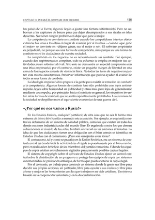 CAPÍTULO 18. POR QUÉ EL SOFTWARE DEBE SER LIBRE

136

los países de la Tierra; algunos llegan a gastar una fortuna intentándolo. Pero no sobornan a los capitanes de barcos para que dejen desamparados a sus rivales en islas
desiertas. No tienen ningún problema en dejar que gane al mejor.
La competencia se convierte en combate cuando los competidores intentan obstaculizarse los unos a los otros en lugar de avanzar por sí mismos —cuando «que gane
el mejor» se convierte en «déjame ganar, sea el mejor o no». El software propietario
es perjudicial, no porque sea una forma de competición, sino porque es una forma de
combate entre los ciudadanos de nuestra sociedad.
La competición en los negocios no es necesariamente un combate. Por ejemplo,
cuando dos supermercados compiten, todo su esfuerzo se emplea en mejorar sus actividades, no en sabotear al rival. Pero esto no demuestra un especial compromiso con
una ética empresarial; por el contrario, existe un pequeño margen de libertad en esta
rama de los negocios carente de violencia física. No todas las áreas de negocio comparten esta misma característica. Preservar información que podría ayudar al avance de
todos es una forma de combate.
La ideología empresarial no prepara a la gente para resistir la tentación de combatir
a la competencia. Algunas formas de combate han sido prohibidas con leyes antimonopolio, leyes sobre honestidad en publicidad y otras más, pero lejos de generalizarse
mediante una repulsa, por principio, hacia el combate en general, los ejecutivos inventan otras formas de combate que no están especíﬁcamente prohibidas. Los recursos de
la sociedad se despilfarran en el equivalente económico de una guerra civil.

«¿Por qué no nos vamos a Rusia?»
En los Estados Unidos, cualquier partidario de otra cosa que no sea la forma más
extrema de laissez-faire ha oído a menudo esta acusación. Por ejemplo, es esgrimida contra los defensores de un sistema de sanidad pública, como los que existen en todas las
demás naciones industrializadas del mundo libre. Es esgrimida contra los que desean
subvenciones al mundo de las artes, también universal en las naciones avanzadas. La
idea de que los ciudadanos tienen una obligación con el bien común se identiﬁca en
Estados Unidos con el comunismo. ¿Pero son semejantes estas ideas?
El comunismo, tal y como se practicó en la Unión Soviética, era un sistema de control central en donde toda la actividad era dirigida supuestamente por el bien común,
pero en realidad en beneﬁcio de los miembros del partido comunista. Y donde los equipos de copia estaban estrechamente vigilados para prevenir posibles copias ilegales.
El sistema de copyright sobre el software de Estados Unidos ejerce un control central sobre la distribución de un programa y protege los equipos de copia con sistemas
automatizados de protección anticopia, de forma que pueda evitarse la copia ilegal.
Por el contrario, yo trabajo para construir un sistema donde la gente sea libre para
decidir sus propias acciones; en particular, libre para ayudar a sus vecinos y libre para
alterar y mejorar las herramientas con las que trabajan en su vida cotidiana. Un sistema
basado en la cooperación voluntaria y en la descentralización.

 