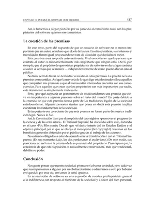 CAPÍTULO 18. POR QUÉ EL SOFTWARE DEBE SER LIBRE

137

Así, si fuésemos a juzgar posturas por su parecido al comunismo ruso, son los propietarios del software quienes son comunistas.

La cuestión de las premisas
En este texto, parto del supuesto de que un usuario de software no es menos importante que un autor, o incluso que el jefe del autor. En otras palabras, sus intereses y
necesidades tienen igual peso cuando se trata de dilucidar qué decisión es mejor.
Esta premisa no es aceptada universalmente. Muchos sostienen que la persona que
contrata al autor es fundamentalmente más importante que ningún otro. Dicen, por
ejemplo, que el propósito de que existan propietarios de software es dar al que contrata
al autor la ventaja que se merece —independientemente de como puede afectar esto al
público.
No tiene sentido tratar de demostrar o invalidar estas premisas. La prueba necesita
premisas compartidas. Así que la mayoría de lo que digo está destinado sólo a aquellos
que comparten mis premisas o que al menos están interesados en cuáles son sus consecuencias. Para aquellos que crean que los propietarios son más importantes que nadie,
este documento es simplemente irrelevante.
Pero, ¿por qué aceptaría un gran número de estadounidenses una premisa que eleva en importancia a algunas personas sobre el resto del mundo? En parte debido a
la creencia de que esta premisa forma parte de las tradiciones legales de la sociedad
estadounidense. Algunas personas sienten que poner en duda esta premisa implica
cuestionar los fundamentos de la sociedad.
Es importante ser consciente de que esta premisa no forma parte de nuestra tradición legal. Nunca lo fue.
Así, la Constitución dice que el propósito del copyright es «promover el progreso de
la ciencia y de las artes útiles». El Tribunal Supremo ha discutido sobre esto, dictando
en el caso «Fox Film contra Doyal» que «el único interés del los Estados Unidos y el
objetivo principal por el que se otorga el monopolio [del copyright] descansa en los
beneﬁcios generales obtenidos por el público gracias al trabajo de los autores».
No estamos obligados a estar de acuerdo con la Constitución o con el Tribunal Supremo. (En un momento dado, los dos perdonaron el esclavismo.) De este modo, sus
posiciones no rechazan la premisa de la supremacía del propietario. Pero espero que, la
conciencia de que esta suposición es radicalmente conservadora, más que tradicional,
debilite su poder.

Conclusión
Nos gusta pensar que nuestra sociedad promueve la buena vecindad, pero cada vez
que recompensamos a alguien por su obstruccionismo o admiramos a otro por haberse
enriquecido por esta vía, enviamos la señal opuesta.
La acumulación de software es una expresión de nuestra predisposición general
a la indiferencia con respecto al bienestar de la sociedad y a favor del bien personal.

 