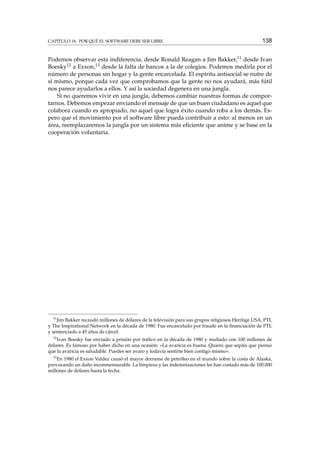 CAPÍTULO 18. POR QUÉ EL SOFTWARE DEBE SER LIBRE

138

Podemos observar esta indiferencia, desde Ronald Reagan a Jim Bakker,11 desde Ivan
Boesky12 a Exxon,13 desde la falta de bancos a la de colegios. Podemos medirla por el
número de personas sin hogar y la gente encarcelada. El espíritu antisocial se nutre de
sí mismo, porque cada vez que comprobamos que la gente no nos ayudará, más fútil
nos parece ayudarlos a ellos. Y así la sociedad degenera en una jungla.
Si no queremos vivir en una jungla, debemos cambiar nuestras formas de comportarnos. Debemos empezar enviando el mensaje de que un buen ciudadano es aquel que
colabora cuando es apropiado, no aquel que logra éxito cuando roba a los demás. Espero que el movimiento por el software libre pueda contribuir a esto: al menos en un
área, reemplazaremos la jungla por un sistema más eﬁciente que anime y se base en la
cooperación voluntaria.

11

Jim Bakker recaudó millones de dólares de la televisión para sus grupos religiosos Heritige USA, PTL
y The Inspirational Network en la década de 1980. Fue encarcelado por fraude en la ﬁnanciación de PTL
y sentenciado a 45 años de cárcel.
12

Ivan Boesky fue enviado a prisión por tráﬁco en la década de 1980 y multado con 100 millones de
dólares. Es famoso por haber dicho en una ocasión: «La avaricia es buena. Quiero que sepáis que pienso
que la avaricia es saludable. Puedes ser avaro y todavía sentirte bien contigo mismo».
13

En 1980 el Exxon Valdez causó el mayor derrame de petróleo en el mundo sobre la costa de Alaska,
provocando un daño inconmensurable. La limpieza y las indemnizaciones les han costado más de 100.000
millones de dólares hasta la fecha.

 