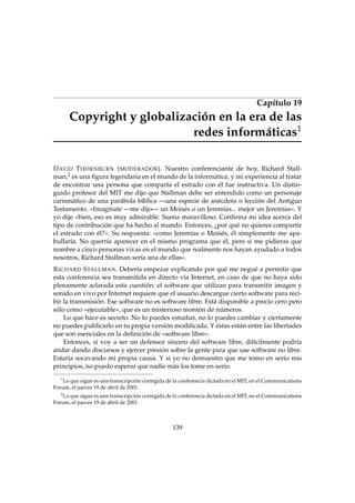 Capítulo 19

Copyright y globalización en la era de las
redes informáticas1
D AVID T HORNBURN ( MODERADOR ). Nuestro conferenciante de hoy, Richard Stallman,2 es una ﬁgura legendaria en el mundo de la informática, y mi experiencia al tratar
de encontrar una persona que comparta el estrado con él fue instructiva. Un distinguido profesor del MIT me dijo que Stallman debe ser entendido como un personaje
carismático de una parábola bíblica —una especie de anécdota o lección del Antiguo
Testamento. «Imagínate —me dijo— un Moisés o un Jeremías... mejor un Jeremías». Y
yo dije «bien, eso es muy admirable. Suena maravilloso. Conﬁrma mi idea acerca del
tipo de contribución que ha hecho al mundo. Entonces, ¿por qué no quieres compartir
el estrado con él?». Su respuesta: «como Jeremías o Moisés, él simplemente me apabullaría. No querría aparecer en el mismo programa que él, pero si me pidieras que
nombre a cinco personas vivas en el mundo que realmente nos hayan ayudado a todos
nosotros, Richard Stallman sería una de ellas».
R ICHARD S TALLMAN. Debería empezar explicando por qué me negué a permitir que
esta conferencia sea transmitida en directo vía Internet, en caso de que no haya sido
plenamente aclarada esta cuestión: el software que utilizan para transmitir imagen y
sonido en vivo por Internet requiere que el usuario descargue cierto software para recibir la transmisión. Ese software no es software libre. Está disponible a precio cero pero
sólo como «ejecutable», que es un misterioso montón de números.
Lo que hace es secreto. No lo puedes estudiar, no lo puedes cambiar y ciertamente
no puedes publicarlo en tu propia versión modiﬁcada. Y éstas están entre las libertades
que son esenciales en la deﬁnición de «software libre».
Entonces, si voy a ser un defensor sincero del software libre, difícilmente podría
andar dando discursos y ejercer presión sobre la gente para que use software no libre.
Estaría socavando mi propia causa. Y si yo no demuestro que me tomo en serio mis
principios, no puedo esperar que nadie más los tome en serio.
1
Lo que sigue es una transcripción corregida de la conferencia dictada en el MIT, en el Communications
Forum, el jueves 19 de abril de 2001.
2

Lo que sigue es una transcripción corregida de la conferencia dictada en el MIT, en el Communications
Forum, el jueves 19 de abril de 2001.

139

 