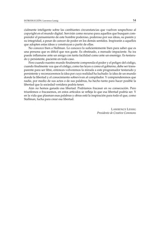 INTRODUCCIÓN: Lawrence Lessig

14

cialmente inteligente sobre las cambiantes circunstancias que vuelven sospechoso al
copyright en el mundo digital. Servirán como recurso para aquellos que busquen comprender el pensamiento de este hombre poderoso, poderoso por sus ideas, su pasión y
su integridad, a pesar de carecer de poder en los demás sentidos. Inspirarán a aquellos
que adopten estas ideas y construyan a partir de ellas.
No conozco bien a Stallman. Lo conozco lo suﬁcientemente bien para saber que es
una persona que es difícil que nos guste. Es obstinado, a menudo impaciente. Su ira
puede inﬂamarse ante un amigo con tanta facilidad como ante un enemigo. Es testarudo y persistente, paciente en todo caso.
Pero cuando nuestro mundo ﬁnalmente comprenda el poder y el peligro del código,
cuando ﬁnalmente vea que el código, como las leyes o como el gobierno, debe ser transparente para ser libre, entonces volveremos la mirada a este programador testarudo y
persistente y reconoceremos la idea por cuya realidad ha luchado: la idea de un mundo
donde la libertad y el conocimiento sobreviven al compilador. Y comprenderemos que
nadie, por medio de sus actos o de sus palabras, ha hecho tanto para hacer posible la
libertad que la sociedad venidera podría tener.
Aún no hemos ganado esa libertad. Podríamos fracasar en su consecución. Pero
triunfemos o fracasemos, en estos artículos se reﬂeja lo que esa libertad podría ser. Y
en la vida que plasman esas palabras y obras está la inspiración para todo el que, como
Stallman, lucha para crear esa libertad.
L AWRENCE L ESSIG
Presidente de Creative Commons

 