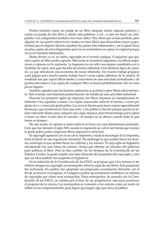 CAPÍTULO 19. COPYRIGHT Y GLOBALIZACIÓN EN LA ERA DE LAS REDES INFORMÁTICAS

141

Podías también copiar un pasaje de un libro, después añadir algunas palabras y
copiar un pasaje de otro libro y añadir más palabras, y así... y esto era hacer un compendio. Los compendios también eran muy útiles. Hay obras que se han perdido, pero
algunas de sus partes sobrevivían citadas en otros libros que alcanzaban mayor popularidad que el original. Quizás copiaban las partes más interesantes y así la gente hacía
muchas copias de estos fragmentos pero no se molestaban en copiar el original porque
no era lo bastante interesante.
Hasta donde yo sé, no había copyright en el mundo antiguo. Cualquiera que quisiera copiar un libro podía copiarlo. Más tarde se inventó la imprenta y los libros empezaron a copiarse en la imprenta. La imprenta no era sólo una mejora cuantitativa en la
facilidad de copia, sino que afectaba de manera diferente a los distintos tipos de copiado, ya que introducía una economía de escala inherente. Era mucho trabajo preparar
cada página pero mucho menos trabajo hacer varias copias idénticas de la misma. El
resultado fue que copiar libros tendió a convertirse en una actividad centralizada y de
producción masiva. Las copias de cualquier libro se harían probablemente sólo en unos
pocos lugares.
También signiﬁcó que los lectores ordinarios no podrían copiar libros eﬁcientemente. Sólo si tenías una imprenta podías hacerlo. Se trataba de una actividad industrial.
Durante los primeros siglos de imprenta, los libros impresos no reemplazaron totalmente a los copiados a mano. Las copias artesanales todavía se hacían, a veces por
gente rica y a veces por gente pobre. Los ricos lo hacían para tener copias especialmente
hermosas, que mostraran lo ricos que eran, y los pobres lo hacían porque quizás no tenían suﬁciente dinero para comprar una copia impresa, pero tenían tiempo para copiar
a mano un libro. Como dice la canción: «el tiempo no es dinero cuando todo lo que
tienes es tiempo».
De este modo, el copiado a mano todavía se hacía con una determinada profusión.
Creo que fue durante el siglo XIX cuando la impresión se volvió tan barata que incluso
la gente pobre podía comprarse libros impresos si sabía leer.
El copyright apareció con el uso de la imprenta y dada la tecnología de la imprenta,
tenía el efecto de una regulación industrial. No restringía lo que podían hacer los lectores; restringía lo que podían hacer los editores y los autores. El copyright en Inglaterra
inicialmente fue una forma de censura. Tenías que obtener un permiso del gobierno
para publicar el libro. Pero la idea cambió. En los tiempos de la Constitución de los
Estados Unidos, la gente adoptó una idea diferente del propósito del copyright y creo
que esa idea también fue aceptada en Inglaterra.
En la redacción de la Constitución de los EEUU se propuso que a los autores se les
debería otorgar un copyright, un monopolio sobre la copia de sus libros. Esta propuesta
fue rechazada. En cambio, fue adoptada una propuesta crucialmente diferente: con el
ﬁn de promover el progreso, el Congreso podría opcionalmente establecer un sistema
de copyright que creara esos monopolios. Estos monopolios, de acuerdo con la Constitución de los EEUU, no existen por el bien de sus propietarios, sino para promover
el progreso de la ciencia. Los monopolios se conceden a los autores como un modo de
inﬂuir en su comportamiento, para lograr que hagan algo que sirva al público.

 