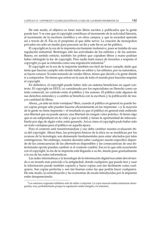 CAPÍTULO 19. COPYRIGHT Y GLOBALIZACIÓN EN LA ERA DE LAS REDES INFORMÁTICAS

142

De este modo, el objetivo es tener más libros escritos y publicados que la gente
pueda leer. Y se cree que el copyright contribuye al incremento de la actividad literaria,
al incremento de la escritura cientíﬁca y en otros campos, y que la sociedad aprende
así a través de él. Ése es el propósito al que debe servir. La creación de monopolios
privados era sólo un medio para procurar un ﬁn y este ﬁn es un ﬁn público.
El copyright en la era de la imprenta era bastante inofensivo, pues se trataba de una
regulación industrial. Restringía sólo las actividades de los editores y de los autores.
Bueno, en sentido estricto, también los pobres que copiaban libros a mano podrían
haber infringido la ley de copyright. Pero nadie trató nunca de forzarlos a respetar el
copyright ya que se entendía como una regulación industrial.3
El copyright en la era de la imprenta también era fácil de hacer cumplir, dado que
tenía que hacerse cumplir sólo donde había un editor y los editores, por su naturaleza,
se hacen conocer. Si estás tratando de vender libros, tienes que decirle a la gente dónde
ir a comprarlos. No tienes que entrar en la casa de todo el mundo para hacerles respetar
el copyright.
En deﬁnitiva, el copyright puede haber sido un sistema beneﬁcioso en aquel contexto. El copyright en EEUU es considerado por los especialistas en Derecho como un
trato comercial, un contrato entre el público y los autores. El público cede algunos de
sus derechos naturales y a cambio se beneﬁcia con la escritura y la publicación de mayor cantidad de libros.
Ahora, ¿es éste un trato ventajoso? Bien, cuando el público en general no puede hacer copias porque sólo pueden hacerse eﬁcientemente en las imprentas —y la mayoría
de la gente no tiene imprenta— el resultado es que el público en general está cediendo
una libertad que no puede ejercer, una libertad sin ningún valor práctico. Si tienes algo
que es un subproducto en tu vida y que es inútil, y tienes la oportunidad de intercambiarlo por algo de algún valor, estás ganando. Así es cómo el copyright pudo haber sido
un trato ventajoso para el público en aquella época.
Pero el contexto está transformándose y eso debe cambiar nuestra evaluación ética del copyright. Ahora bien, los principios básicos de la ética no se modiﬁcan por los
avances de la tecnología; son demasiado fundamentales para estar afectados por tales
contingencias. Sin embargo, nuestra decisión sobre cualquier asunto especíﬁco depende de las consecuencias de las alternativas disponibles y las consecuencias de una determinada opción pueden cambiar si el contexto cambia. Eso es lo que está ocurriendo
con el copyright, la era de la imprenta está llegando a su ﬁn, dando paso gradualmente
a la era de las redes informáticas.
Las redes informáticas y la tecnología de la información digital nos están devolviendo a un mundo más parecido a la antigüedad, donde cualquiera que pueda leer y usar
la información puede también copiarla y hacer copias casi tan fácilmente como cualquiera. Son copias perfectas y son tan buenas como las que podría hacer cualquiera.
De este modo, la centralización y las economías de escala introducidas por la imprenta
están desapareciendo.
3

Los estatutos originales hablaban sólo de editar e imprimir. La copia manual estaba totalmente desregulada, muy probablemente porque la regulación estaba dirigida a la industria.

 