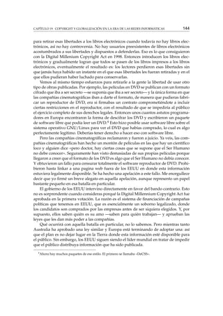 CAPÍTULO 19. COPYRIGHT Y GLOBALIZACIÓN EN LA ERA DE LAS REDES INFORMÁTICAS

144

para retirar esas libertades a los libros electrónicos cuando todavía no hay libros electrónicos, así no hay controversia. No hay usuarios preexistentes de libros electrónicos
acostumbrados a sus libertades y dispuestos a defenderlas. Eso es lo que consiguieron
con la Digital Millenium Copyright Act en 1998. Entonces introducen los libros electrónicos y gradualmente logran que todos se pasen de los libros impresos a los libros
electrónicos, eventualmente el resultado es: los lectores perdieron esas libertades sin
que jamás haya habido un instante en el que esas libertades les fueran retiradas y en el
que ellos pudieran haber luchado para conservarlas.
Vemos al mismo tiempo esfuerzos para retirarle a la gente la libertad de usar otro
tipo de obras publicadas. Por ejemplo, las películas en DVD se publican con un formato
cifrado que iba a ser secreto —se suponía que iba a ser secreto— y la única forma en que
las compañías cinematográﬁcas iban a darte el formato, de manera que pudieras fabricar un reproductor de DVD, era si ﬁrmabas un contrato comprometiéndote a incluir
ciertas restricciones en el reproductor, con el resultado de que se impediría al público
el ejercicio completo de sus derechos legales. Entonces unos cuantos astutos programadores en Europa encontraron la forma de descifrar los DVD y escribieron un paquete
de software libre que podía leer un DVD.4 Esto hizo posible usar software libre sobre el
sistema operativo GNU/Linux para ver el DVD que habías comprado, lo cual es algo
perfectamente legítimo. Deberías tener derecho a hacer eso con software libre.
Pero las compañías cinematográﬁcas reclamaron y fueron a juicio. Ya veis, las compañías cinematográﬁcas han hecho un montón de películas en las que hay un cientíﬁco
loco y alguien dice «pero doctor, hay ciertas cosas que se supone que el Ser Humano
no debe conocer». Seguramente han visto demasiadas de sus propias películas porque
llegaron a creer que el formato de los DVD es algo que el Ser Humano no debía conocer.
Y obtuvieron un fallo para censurar totalmente el software reproductor de DVD. Prohibieron hasta linkar a una pagina web fuera de los EEUU en donde esta información
estuviera legalmente disponible. Se ha hecho una apelación a este fallo. Me enorgullece
decir que yo ﬁrmé un breve alegato en aquella apelación, aunque represento un papel
bastante pequeño en esa batalla en particular.
El gobierno de los EEUU intervino directamente en favor del bando contrario. Esto
no es sorprendente cuando consideras porqué la Digital Millennium Copyright Act fue
aprobada en la primera votación. La razón es el sistema de ﬁnanciación de campañas
políticas que tenemos en EEUU, que es esencialmente un soborno legalizado, donde
los candidatos son comprados por las empresas antes de ser siquiera elegidos. Y, por
supuesto, ellos saben quién es su amo —saben para quién trabajan— y aprueban las
leyes que les dan más poder a las compañías.
Qué ocurrirá con aquella batalla en particular, no lo sabemos. Pero mientras tanto
Australia ha aprobado una ley similar y Europa está terminando de adoptar una: así
que el plan es no dejar lugar en la Tierra donde esta información esté disponible para
el público. Sin embargo, los EEUU siguen siendo el líder mundial en tratar de impedir
que el público distribuya información que ha sido publicada.
4

Ahora hay muchos paquetes de ese estilo. El primero se llamaba «DeCSS».

 
