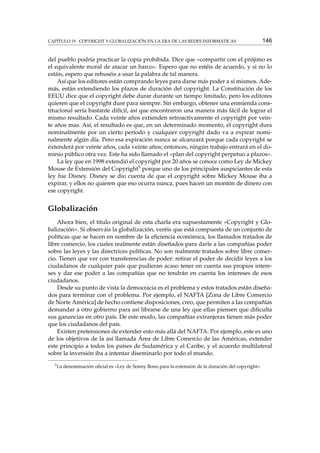 CAPÍTULO 19. COPYRIGHT Y GLOBALIZACIÓN EN LA ERA DE LAS REDES INFORMÁTICAS

146

del pueblo podría practicar la copia prohibida. Dice que «compartir con el prójimo es
el equivalente moral de atacar un barco». Espero que no estéis de acuerdo, y si no lo
estáis, espero que rehuséis a usar la palabra de tal manera.
Así que los editores están comprando leyes para darse más poder a sí mismos. Además, están extendiendo los plazos de duración del copyright. La Constitución de los
EEUU dice que el copyright debe durar durante un tiempo limitado, pero los editores
quieren que el copyright dure para siempre. Sin embargo, obtener una enmienda constitucional sería bastante difícil, así que encontraron una manera más fácil de lograr el
mismo resultado. Cada veinte años extienden retroactivamente el copyright por veinte años mas. Así, el resultado es que, en un determinado momento, el copyright dura
nominalmente por un cierto período y cualquier copyright dado va a expirar nominalmente algún día. Pero esa expiración nunca se alcanzará porque cada copyright se
extenderá por veinte años, cada veinte años; entonces, ningún trabajo entrará en el dominio público otra vez. Este ha sido llamado el «plan del copyright perpetuo a plazos».
La ley que en 1998 extendió el copyright por 20 años se conoce como Ley de Mickey
Mouse de Extensión del Copyright5 porque uno de los principales auspiciantes de esta
ley fue Disney. Disney se dio cuenta de que el copyright sobre Mickey Mouse iba a
expirar, y ellos no quieren que eso ocurra nunca, pues hacen un montón de dinero con
ese copyright.

Globalización
Ahora bien, el título original de esta charla era supuestamente «Copyright y Globalización». Si observáis la globalización, veréis que está compuesta de un conjunto de
políticas que se hacen en nombre de la eﬁciencia económica, los llamados tratados de
libre comercio, los cuales realmente están diseñados para darle a las compañías poder
sobre las leyes y las directrices políticas. No son realmente tratados sobre libre comercio. Tienen que ver con transferencias de poder: retirar el poder de decidir leyes a los
ciudadanos de cualquier país que pudieran acaso tener en cuenta sus propios intereses y dar ese poder a las compañías que no tendrán en cuenta los intereses de esos
ciudadanos.
Desde su punto de vista la democracia es el problema y estos tratados están diseñados para terminar con el problema. Por ejemplo, el NAFTA [Zona de Libre Comercio
de Norte América] de hecho contiene disposiciones, creo, que permiten a las compañías
demandar a otro gobierno para así librarse de una ley que ellas piensen que diﬁculta
sus ganancias en otro país. De este modo, las compañías extranjeras tienen más poder
que los ciudadanos del país.
Existen pretensiones de extender esto más allá del NAFTA. Por ejemplo, este es uno
de los objetivos de la así llamada Área de Libre Comercio de las Américas, extender
este principio a todos los países de Sudamérica y el Caribe, y el acuerdo multilateral
sobre la inversión iba a intentar diseminarlo por todo el mundo.
5

La denominación oﬁcial es «Ley de Sonny Bono para la extensión de la duración del copyright».

 