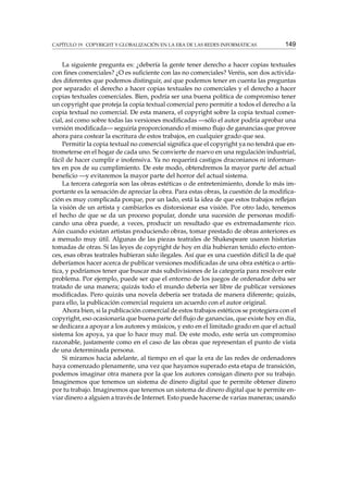 CAPÍTULO 19. COPYRIGHT Y GLOBALIZACIÓN EN LA ERA DE LAS REDES INFORMÁTICAS

149

La siguiente pregunta es: ¿debería la gente tener derecho a hacer copias textuales
con ﬁnes comerciales? ¿O es suﬁciente con las no comerciales? Veréis, son dos actividades diferentes que podemos distinguir, así que podemos tener en cuenta las preguntas
por separado: el derecho a hacer copias textuales no comerciales y el derecho a hacer
copias textuales comerciales. Bien, podría ser una buena política de compromiso tener
un copyright que proteja la copia textual comercial pero permitir a todos el derecho a la
copia textual no comercial. De esta manera, el copyright sobre la copia textual comercial, así como sobre todas las versiones modiﬁcadas —sólo el autor podría aprobar una
versión modiﬁcada— seguiría proporcionando el mismo ﬂujo de ganancias que provee
ahora para costear la escritura de estos trabajos, en cualquier grado que sea.
Permitir la copia textual no comercial signiﬁca que el copyright ya no tendrá que entrometerse en el hogar de cada uno. Se convierte de nuevo en una regulación industrial,
fácil de hacer cumplir e inofensiva. Ya no requerirá castigos draconianos ni informantes en pos de su cumplimiento. De este modo, obtendremos la mayor parte del actual
beneﬁcio —y evitaremos la mayor parte del horror del actual sistema.
La tercera categoría son las obras estéticas o de entretenimiento, donde lo más importante es la sensación de apreciar la obra. Para estas obras, la cuestión de la modiﬁcación es muy complicada porque, por un lado, está la idea de que estos trabajos reﬂejan
la visión de un artista y cambiarlos es distorsionar esa visión. Por otro lado, tenemos
el hecho de que se da un proceso popular, donde una sucesión de personas modiﬁcando una obra puede, a veces, producir un resultado que es extremadamente rico.
Aún cuando existan artistas produciendo obras, tomar prestado de obras anteriores es
a menudo muy útil. Algunas de las piezas teatrales de Shakespeare usaron historias
tomadas de otras. Si las leyes de copyright de hoy en día hubieran tenido efecto entonces, esas obras teatrales hubieran sido ilegales. Así que es una cuestión difícil la de qué
deberíamos hacer acerca de publicar versiones modiﬁcadas de una obra estética o artística, y podríamos tener que buscar más subdivisiones de la categoría para resolver este
problema. Por ejemplo, puede ser que el entorno de los juegos de ordenador deba ser
tratado de una manera; quizás todo el mundo debería ser libre de publicar versiones
modiﬁcadas. Pero quizás una novela debería ser tratada de manera diferente; quizás,
para ello, la publicación comercial requiera un acuerdo con el autor original.
Ahora bien, si la publicación comercial de estos trabajos estéticos se protegiera con el
copyright, eso ocasionaría que buena parte del ﬂujo de ganancias, que existe hoy en día,
se dedicara a apoyar a los autores y músicos, y esto en el limitado grado en que el actual
sistema los apoya, ya que lo hace muy mal. De este modo, este sería un compromiso
razonable, justamente como en el caso de las obras que representan el punto de vista
de una determinada persona.
Si miramos hacia adelante, al tiempo en el que la era de las redes de ordenadores
haya comenzado plenamente, una vez que hayamos superado esta etapa de transición,
podemos imaginar otra manera por la que los autores consigan dinero por su trabajo.
Imaginemos que tenemos un sistema de dinero digital que te permite obtener dinero
por tu trabajo. Imaginemos que tenemos un sistema de dinero digital que te permite enviar dinero a alguien a través de Internet. Esto puede hacerse de varias maneras; usando

 