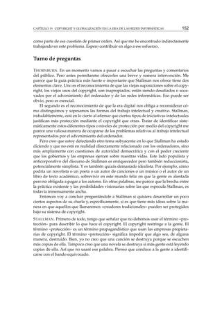 CAPÍTULO 19. COPYRIGHT Y GLOBALIZACIÓN EN LA ERA DE LAS REDES INFORMÁTICAS

152

como parte de esa cuestión de primer orden. Así que me he encontrado indirectamente
trabajando en este problema. Espero contribuir en algo a ese esfuerzo.

Turno de preguntas
T HORNBURN . En un momento vamos a pasar a escuchar las preguntas y comentarios
del público. Pero antes permítanme ofrecerles una breve y somera intervención. Me
parece que la guía práctica más fuerte e importante que Stallman nos ofrece tiene dos
elementos clave. Uno es el reconocimiento de que las viejas suposiciones sobre el copyright, los viejos usos del copyright, son inapropiados; están siendo desaﬁados o socavados por el advenimiento del ordenador y de las redes informáticas. Eso puede ser
obvio, pero es esencial.
El segundo es el reconocimiento de que la era digital nos obliga a reconsiderar cómo distinguimos y sopesamos las formas del trabajo intelectual y creativo. Stallman,
indudablemente, está en lo cierto al aﬁrmar que ciertos tipos de iniciativas intelectuales
justiﬁcan más protección mediante el copyright que otras. Tratar de identiﬁcar sistemáticamente estos diferentes tipos o niveles de protección por medio del copyright me
parece una valiosa manera de ocuparse de los problemas relativos al trabajo intelectual
representados por el advenimiento del ordenador.
Pero creo que estoy detectando otro tema subyacente en lo que Stallman ha estado
diciendo y que no está en realidad directamente relacionado con los ordenadores, sino
más ampliamente con cuestiones de autoridad democrática y con el poder creciente
que los gobiernos y las empresas ejercen sobre nuestras vidas. Este lado populista y
anticorporativo del discurso de Stallman es enriquecedor pero también reduccionista,
potencialmente simplista. Y es también quizás demasiado idealista. Por ejemplo, cómo
podría un novelista o un poeta o un autor de canciones o un músico o el autor de un
libro de texto académico, sobrevivir en este mundo feliz en que la gente es alentada
pero no obligada a pagar a los autores. En otras palabras, me parece que la brecha entre
la práctica existente y las posibilidades visionarias sobre las que especula Stallman, es
todavía inmensamente ancha.
Entonces voy a concluir preguntándole a Stallman si quisiera desarrollar un poco
ciertos aspectos de su charla y, especíﬁcamente, si es que tiene más ideas sobre la manera en que aquellos que llamaremos «creadores tradicionales» pueden ser protegidos
bajo su sistema de copyright.
S TALLMAN . Primero de todo, tengo que señalar que no debemos usar el término «protección» para describir lo que hace el copyright. El copyright restringe a la gente. El
término «protección» es un término propagandístico que usan las empresas propietarias de copyright. El término «protección» signiﬁca impedir que algo sea, de alguna
manera, destruido. Bien, yo no creo que una canción se destruya porque se escuchen
más copias de ella. Tampoco creo que una novela se destruya si más gente está leyendo
copias de ella. Así que no usaré esa palabra. Pienso que conduce a la gente a identiﬁcarse con el bando equivocado.

 