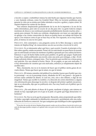 CAPÍTULO 19. COPYRIGHT Y GLOBALIZACIÓN EN LA ERA DE LAS REDES INFORMÁTICAS

154

a los fans a copiar y redistribuir música ha sido hecho por algunas bandas que fueron,
y son, bastante exitosas, como los Grateful Dead. Ellos no tuvieron problemas para
ganarse la vida con su música por haber alentado a sus fans a grabar y copiar cintas. Ni
siquiera bajaron las ventas de sus discos.
Nos estamos desplazando gradualmente de la era de la imprenta a la era de las
redes informáticas, pero esto no ocurre de un día para otro. La gente todavía compra
montones de discos y eso continuará pasando probablemente durante muchos años —
quizás para siempre. En tanto eso continúe, simplemente con tener un copyright que
se aplique a las ventas comerciales de discos se podría hacer un trabajo tan bueno de
apoyo a los músicos como el que se hace hoy en día. Por supuesto, no es muy bueno,
pero, al menos, la cosa no irá a peor.
P REGUNTA . [Un comentario y una pregunta acerca de la libre descarga y acerca del
intento de Stephen King7 de comercializar una de sus novelas a través de la web.]
S TALLMAN . Sí, es interesante saber qué hizo y qué ocurrió. Cuando al principio oí hablar sobre aquello, estaba encantado. Pensé: tal vez está dando un paso hacia un mundo
que no esté basado en tratar de mantener al público apresado por una cadena de hierro.
Entonces vi que de hecho había escrito para pedirle a la gente que pague. Explicando
lo que hizo, estaba publicando una novela como una serie, por entregas, y dijo: «Si obtengo suﬁciente dinero, entregaré más». Pero la petición que escribió era a duras penas
una petición. Era una afrenta al lector. Decía: «Si no pagáis, es que sois malvados. Y
si hay demasiados de vosotros que sois malvados, entonces yo simplemente dejaré de
escribir esto».
Bien, claramente, ésa no es la manera de hacer que el público sienta ganas de enviarte dinero. Tienes que hacer que te amen, no que te teman.
P REGUNTA . [El mismo miembro del público] Los detalles fueron que él pidió que cierto porcentaje —no sé el porcentaje exacto, alrededor de 90 % me parece— de gente le
enviara cierta cantidad de dinero, la cual era, creo, uno o dos dólares, o algo de esa
magnitud. Tenías que escribir tu nombre y tu dirección de correo electrónico y alguna
otra información para descargar la novela y si después del primer capítulo ese porcentaje no se alcanzaba, dijo que no publicaría otro. Fue muy hostil con el público que la
descargaba.
P REGUNTA . ¿No está abierto al abuso de la gente, mediante el plagio, este sistema en
donde no hay copyright pero en el que se le pide a la gente que haga donaciones voluntarias?
S TALLMAN . No. Eso no es lo que he propuesto. Recuerda, estoy proponiendo que debería haber copyright cubriendo la distribución comercial y permitiendo sólo una redistribución de forma no comercial. Así que cualquiera que modiﬁque la obra agregándole
7

El escritor de novelas de terror Stephen King intentó vender uno de sus libros a través de la red en una
serie de descargas (podías comprar un capítulo cada vez), pero cerró el sistema antes de acabar de escribir
el libro.

 