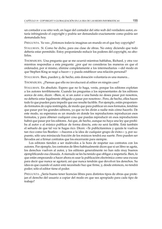 CAPÍTULO 19. COPYRIGHT Y GLOBALIZACIÓN EN LA ERA DE LAS REDES INFORMÁTICAS

155

un contador a su sitio web, en lugar del contador del sitio web del verdadero autor, estaría infringiendo el copyright y podría ser demandado exactamente como podría ser
demandado hoy.
P REGUNTA . Ya veo. ¿Entonces todavía imaginas un mundo en el que hay copyright?
S TALLMAN . Sí. Como he dicho, para esa clase de obras. No estoy diciendo que todo
debería estar permitido. Estoy proponiendo reducir los poderes del copyright, no abolirlos.
T HORNBURN . Una pregunta que se me ocurrió mientras hablabas, Richard, y otra vez
mientras respondías a esta pregunta: ¿por qué no consideras las maneras en que el
ordenador, por sí mismo, elimine completamente a los intermediarios —del modo en
que Stephen King se negó a hacer— y pueda establecer una relación personal?
S TALLMAN . Bien, pueden y, de hecho, esta donación voluntaria es una manera...
T HORNBURN . ¿Piensas que ello no involucrará al editor en ningún caso?
S TALLMAN . En absoluto. Espero que no lo haga, verás, porque los editores explotan
a los autores terriblemente. Cuando les preguntas a los representantes de los editores
acerca de esto, dicen: «Bien, sí, si un autor o una banda no desea pasar por nosotros,
no debería estar legalmente obligado a pasar por nosotros». Pero, de hecho, ellos hacen
todo lo que pueden para impedir que eso resulte factible. Por ejemplo, están proponiendo formatos de copia restringida, de modo que para publicar en esos formatos, tendrías
que pasar por los grandes editores, ya que no les dirán a nadie más cómo hacerlo. De
este modo, su esperanza es un mundo en donde los reproductores reproduzcan esos
formatos, y para obtener cualquier cosa que puedas reproducir en esos reproductores
habrá que pasar por los editores. Así que, de hecho, aunque no haya una ley que prohíba al autor o al músico publicar de forma directa, esto no será factible. Está también
el señuelo de que tal vez te hagas rico. Dicen: «Te publicitaremos y quizás te vuelvas
tan rico como los Beatles» —haceros a la idea de cualquier grupo de éxito— y, por supuesto, sólo una minúscula fracción de los músicos tendrá esa suerte. Pero pueden ser
llevados así a ﬁrmar contratos que los encerrarán para siempre.
Los editores tienden a ser malévolos a la hora de respetar sus contratos con los
autores. Por ejemplo, los contratos de libro habitualmente dicen que si un libro se agota,
los derechos vuelven al autor, y los editores generalmente no han sido muy buenos
ejempliﬁcando esa cláusula. A menudo se les ha tenido que obligar a respetarla. Bien, lo
que están empezando a hacer ahora es usar la publicación electrónica como una excusa
para decir que nunca se agotará; así que nunca tendrán que devolver los derechos. Su
idea es que cuando el autor está necesitado haz que ﬁrme, y, desde entonces, no tendrá
poder; sólo el editor tiene el poder.
P REGUNTA . ¿Sería bueno tener licencias libres para distintos tipos de obras que protejan el derecho del usuario a copiar del modo en que sea apropiado para cada tipo de
trabajo?

 