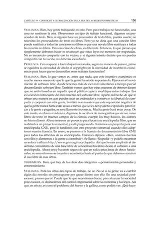 CAPÍTULO 19. COPYRIGHT Y GLOBALIZACIÓN EN LA ERA DE LAS REDES INFORMÁTICAS

156

S TALLMAN . Bien, hay gente trabajando en esto. Pero para trabajos no funcionales, una
cosa no sustituye la otra. Observemos un tipo de trabajo funcional, digamos un procesador de texto. Bien, si alguien hace un procesador de texto libre, puedes usarlo; no
necesitas los procesadores de texto no libres. Pero yo no diría que una canción libre
puede sustituir a todas las canciones no libres o que una novela libre sustituya a todas
las novelas no libres. Para esa clase de obras, es diferente. Entonces, lo que pienso que
simplemente debemos hacer es reconocer que estas leyes no merecen ser respetadas.
No es incorrecto compartir con tu vecino, y si alguien intenta decirte que no puedes
compartir con tu vecino, no deberías escucharlo.
P REGUNTA . Con respecto a los trabajos funcionales, según tu manera de pensar ¿cómo
se equilibra la necesidad de abolir el copyright con la necesidad de incentivos económicos para hacer que se desarrollen estos trabajos funcionales?
S TALLMAN . Bien, lo que vemos es, antes que nada, que este incentivo económico es
mucho menos necesario que lo que la gente ha estado suponiendo. Fijaros en el movimiento de software libre, donde tenemos más de cien mil voluntarios a tiempo parcial
desarrollando software libre. También vemos que hay otras maneras de obtener dinero
que no están basadas en impedir que el público copie y modiﬁque estos trabajos. Ésa
es la lección interesante del movimiento del software libre. Aparte del hecho de que te
ofrece una manera en que puedes usar un ordenador y conservar tu libertad de compartir y cooperar con otra gente, también nos muestra que esta suposición negativa de
que la gente nunca haría estas cosas a menos que se les den poderes especiales para forzar a la gente a pagarles, es sencillamente incorrecta. Mucha gente hará estas cosas. De
este modo, si echas un vistazo a, digamos, la escritura de monografías que sirven como
libros de texto en muchos campos de la ciencia, excepto los muy básicos, los autores
no hacen dinero. Ahora tenemos un proyecto para hacer una enciclopedia libre, que en
realidad es un proyecto comercial, y está progresando. Teníamos un proyecto para una
enciclopedia GNU, pero lo fundimos con otro proyecto comercial cuando ellos adoptaron nuestra licencia. En enero, se pasaron a la licencia de documentación libre GNU
para todos los artículos de su enciclopedia. Entonces dijimos: «Bien, unamos fuerzas
con ellos y alentemos a la gente a contribuir». Se llama «Nupedia» y podéis encontrar
un enlace a ella en http://www.gnu.org/encyclopedia. Así que hemos ampliado el desarrollo comunitario de una base libre de conocimientos útiles desde el software a una
enciclopedia. Ahora estoy bastante seguro de que en todas estas áreas de obras funcionales, no necesitamos ese incentivo económico hasta el punto de que debamos arruinar
el uso libre de esas obras.
T HORNBURN . Bien, qué hay de las otras dos categorías —pensamientos personales y
entretenimiento.
S TALLMAN . Para los otros dos tipos de trabajo, no sé. No sé si la gente va a escribir
algún día novelas sin preocuparse por ganar dinero con ello. En una sociedad postescasez, pienso que sí. Puede que lo que necesitemos hacer, para alcanzar la sociedad
post-escasez, es deshacernos del control empresarial sobre la economía y las leyes. Así
que, en efecto, es como el problema del huevo y la gallina, como podéis ver. ¿Qué hace-

 
