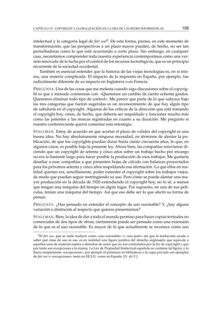 CAPÍTULO 19. COPYRIGHT Y GLOBALIZACIÓN EN LA ERA DE LAS REDES INFORMÁTICAS

158

intelectual y la categoría legal de fair use8 . De esta forma, pienso, en este momento de
transformación, que las perspectivas a un plazo mayor pueden, de hecho, no ser tan
perturbadoras como lo que está ocurriendo a corto plazo. Sin embargo, en cualquier
caso, necesitamos comprender toda nuestra experiencia contemporánea como una versión renovada de la lucha por el control de los recursos tecnológicos, que es un principio
recurrente de la sociedad occidental.
También es esencial entender que la historia de las viejas tecnologías es, en sí misma, una materia complicada. El impacto de la imprenta en España, por ejemplo, fue
radicalmente diferente de su impacto en Inglaterra o en Francia.
P REGUNTA . Una de las cosas que me molesta cuando oigo discusiones sobre el copyright es que a menudo comienzan con: «Queremos un cambio de ciento ochenta grados.
Queremos eliminar todo tipo de control». Me parece que parte de lo que subyace bajo
las tres categorías que fueron sugeridas es un reconocimiento de que hay algún tipo
de sabiduría en el copyright. Algunos de los críticos de la dirección que está tomando
el copyright hoy, creen, de hecho, que debería ser respaldado y funcionar mucho más
como las patentes y las marcas registradas en cuanto a su duración. Me pregunto si
nuestro conferenciante querrá comentar esta estrategia.
S TALLMAN . Estoy de acuerdo en que acortar el plazo de validez del copyright es una
buena idea. No hay absolutamente ninguna necesidad, en términos de alentar la publicación, de que los copyrights puedan durar hasta ciento cincuenta años, lo que, en
algunos casos, es posible bajo la presente ley. Ahora bien, las compañías estuvieron diciendo que un copyright de setenta y cinco años sobre un trabajo hecho por encargo
no era lo bastante largo para hacer posible la producción de esos trabajos. Me gustaría
desaﬁar a esas compañías a que presenten hojas de cálculo con balances proyectados
para los próximos setenta y cinco años respaldando esa aﬁrmación. Lo que ellos en realidad querían era, sencillamente, poder extender el copyright sobre los trabajos viejos,
de modo que puedan seguir restringiendo su uso. Pero cómo se puede alentar una mayor producción en la década de 1920 extendiendo el copyright hoy, no lo sé, a menos
que tengan una máquina del tiempo en algún lugar. Por supuesto, en una de sus películas, tenían una máquina del tiempo. Así que eso debe ser lo que afectó su forma de
pensar.
P REGUNTA . ¿Has pensado en extender el concepto de uso razonable? Y, ¿hay alguna
variación o distinción al respecto que quieras presentarnos?
S TALLMAN . Bien, la idea de dar a todo el mundo permiso para hacer copias textuales no
comerciales de dos tipos de obras, ciertamente puede ser pensada como una extensión
de lo que es el uso razonable. Es mayor de lo que actualmente se reconoce como uso
8

El fair use, que se suele traducir como «uso razonable» o «uso justo» sin que la traducción ayude a
saber qué clase de uso es ese, es en realidad una ﬁgura jurídica del derecho anglosajón que equivale a
aquellos usos de material sujetos a derechos de autor que no son controlados por la ley de copyright y que
por tanto son excepciones a la misma. La Ley de Propiedad Intelectual española no contiene tal ﬁgura, y lo
llama simplemente «excepciones», por ejemplo el préstamo en bibliotecas o la copia privada son ejemplos
de fair use o «excepciones» tanto en EE.UU. como en España. [N. del E.]

 