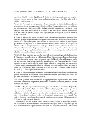 CAPÍTULO 19. COPYRIGHT Y GLOBALIZACIÓN EN LA ERA DE LAS REDES INFORMÁTICAS

159

razonable. Si tu idea es que el público cede ciertas libertades para obtener más progreso,
entonces puedes trazar la línea en varios lugares diferentes. ¿Qué libertades cede el
público y cuáles conserva?
P REGUNTA . Por seguir la conversación sólo un momento: en ciertos ámbitos del entretenimiento, existe el concepto de exhibición pública. Así, por ejemplo, el copyright no
nos impide cantar villancicos en Navidad pero impide su ejecución pública. Y yo me
pregunto si no sería útil, en lugar de expandir el uso razonable a la copia textual ilimitada, no comercial, pensar en algo menos que eso, pero más que el presente concepto
de uso razonable.
S TALLMAN . Yo pensaba que eso sería suﬁciente, y entonces Napster me convenció de lo
contrario, porque Napster es utilizado por sus usuarios para redistribución textual, no
comercial. El servidor Napster, en sí mismo, es una actividad comercial, pero la gente
que de hecho está poniendo el material lo hace de manera no comercial, ellos podrían
haberlo hecho en sus propios sitios web igual de fácilmente. La tremenda excitación
y interés sobre el uso de Napster, muestra que eso es muy útil. Así que ahora estoy
convencido de que la gente debería tener derecho a publicar copias textuales, no redistribuidas comercialmente, de cualquier cosa.
P REGUNTA . Una analogía que me fue sugerida recientemente para toda la cuestión
de Napster es la analogía de la biblioteca pública. Supongo que algunos de ustedes,
que han oído hablar sobre los argumentos a favor de Napster, han oído ya esta analogía. Me pregunto si podrías comentarla. Los defensores que dicen que Napster debería
continuar y que no debería haber restricciones sobre él, a veces dicen algo como esto:
«Cuando las personas van a la biblioteca pública y piden prestado un libro, no están pagando por él, y pueden pedirlo prestado docenas de veces, cientos de veces, sin cargo
adicional. ¿Por qué Napster es diferente?».
S TALLMAN . Bueno, no es exactamente lo mismo. Pero debería señalarse que los editores
quieren transformar a las librerías públicas en tiendas en las que se paga por el uso. Así
que están en contra de las librerías públicas.
P REGUNTA . ¿Pueden estas ideas sobre el copyright sugerir algunas ideas para ciertas
cuestiones sobre la ley de patentes, tales como hacer medicamentos genéricos baratos
para usar en África?
S TALLMAN . No, no hay absolutamente ninguna similitud. Las cuestiones de patentes
son totalmente distintas de las cuestiones relativas al copyright. La idea de que tienen
algo que ver es una de las consecuencias desafortunadas de usar el término «propiedad
intelectual» y alentar a la gente a asociar estas cuestiones, porque, como habéis oído,
estuve hablando de cuestiones en las que el precio de una copia no es lo crucial. Pero,
¿cuál es el asunto central cuando se trata de medicamentos contra el SIDA para África?
Es el precio, nada más que el precio.
Ahora bien, el tema del que estuve hablando surge porque la tecnología de información digital da a cada usuario la facultad de crear copias. Bien, no hay nada que nos
dé la facultad de crear copias de medicamentos. No tengo la posibilidad de copiar un

 