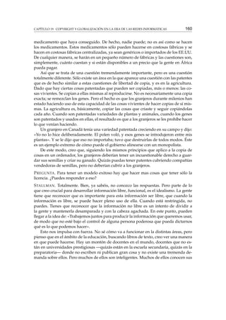 CAPÍTULO 19. COPYRIGHT Y GLOBALIZACIÓN EN LA ERA DE LAS REDES INFORMÁTICAS

160

medicamento que haya conseguido. De hecho, nadie puede; no es así como se hacen
los medicamentos. Estos medicamentos sólo pueden hacerse en costosas fábricas y se
hacen en costosas fábricas centralizadas, ya sean genéricos o importados de los EE.UU.
De cualquier manera, se harán en un pequeño número de fábricas y las cuestiones son,
simplemente, cuánto cuestan y si están disponibles a un precio que la gente en África
pueda pagar.
Así que se trata de una cuestión tremendamente importante, pero es una cuestión
totalmente diferente. Sólo existe un área en la que aparece una cuestión con las patentes
que es de hecho similar a estas cuestiones de libertad de copia, y es en la agricultura.
Dado que hay ciertas cosas patentadas que pueden ser copiadas, más o menos: las cosas vivientes. Se copian a ellas mismas al reproducirse. No es necesariamente una copia
exacta; se remezclan los genes. Pero el hecho es que los granjeros durante milenios han
estado haciendo uso de esta capacidad de las cosas vivientes de hacer copias de sí mismas. La agricultura es, básicamente, copiar las cosas que criaste y seguir copiándolas
cada año. Cuando son patentadas variedades de plantas y animales, cuando los genes
son patentados y usados en ellas, el resultado es que a los granjeros se les prohíbe hacer
lo que venían haciendo.
Un granjero en Canadá tenía una variedad patentada creciendo en su campo y dijo:
«Yo no lo hice deliberadamente. El polen voló, y esos genes se introdujeron entre mis
plantas». Y se le dijo que eso no importaba; tuvo que destruirlas de todos modos. Éste
es un ejemplo extremo de cómo puede el gobierno alinearse con un monopolista.
De este modo, creo que, siguiendo los mismos principios que aplico a la copia de
cosas en un ordenador, los granjeros deberían tener un incuestionable derecho a guardar sus semillas y criar su ganado. Quizás puedas tener patentes cubriendo compañías
vendedoras de semillas, pero no deberían cubrir a los granjeros.
P REGUNTA . Para tener un modelo exitoso hay que hacer mas cosas que tener sólo la
licencia. ¿Puedes responder a eso?
S TALLMAN . Totalmente. Bien, ya sabéis, no conozco las respuestas. Pero parte de lo
que creo crucial para desarrollar información libre, funcional, es el idealismo. La gente
tiene que reconocer que es importante para esta información ser libre, que cuando la
información es libre, se puede hacer pleno uso de ella. Cuando está restringida, no
puedes. Tienes que reconocer que la información no libre es un intento de dividir a
la gente y mantenerla desamparada y con la cabeza agachada. En este punto, pueden
llegar a la idea de: «Trabajemos juntos para producir la información que queremos usar,
de modo que no esté bajo el control de alguna persona poderosa que pueda dictarnos
qué es lo que podemos hacer».
Esto nos impulsa con fuerza. No sé cómo va a funcionar en la distintas áreas, pero
pienso que en el ámbito de la educación, buscando libros de texto, creo ver una manera
en que puede hacerse. Hay un montón de docentes en el mundo, docentes que no están en universidades prestigiosas —quizás están en la escuela secundaria, quizás en la
preparatoria— donde no escriben ni publican gran cosa y no existe una tremenda demanda sobre ellos. Pero muchos de ellos son inteligentes. Muchos de ellos conocen sus

 