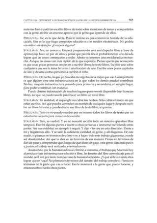 CAPÍTULO 19. COPYRIGHT Y GLOBALIZACIÓN EN LA ERA DE LAS REDES INFORMÁTICAS

161

materias bien y podrían escribir libros de texto sobre montones de temas y compartirlos
con la gente, recibir un enorme aprecio por la gente que aprende de ellos.
P REGUNTA . Eso es lo que decía. Pero lo curioso es que conozco la historia de la educación. Eso es lo que hago: proyectos educativos con medios electrónicos. No podría
encontrar un ejemplo. ¿Conoces alguno?
S TALLMAN . No, no conozco. Empecé proponiendo esta enciclopedia libre y base de
aprendizaje hace un par de años y pensé que podría llevar probablemente una década
lograr que las cosas comenzaran a rodar. Ahora ya tenemos una enciclopedia en marcha. Así que las cosas van más rápido de lo que esperaba. Pienso que lo que se necesita
es que unas pocas personas empiecen a escribir libros de texto libres. Escribir uno sobre
cualquiera que sea tu tema favorito o una fracción de uno. Escribe unos pocos capítulos
de uno y desafía a otras personas a escribir el resto.
P REGUNTA . De hecho, lo que yo buscaba era algo todavía mejor que eso. Lo importante
es que alguien cree una infraestructura en la que todos los demás puedan contribuir.
No hay ninguna infraestructura pensada para primaria y secundaria, en ningún lugar,
para poder contribuir con material.
Puedo obtener información de muchos lugares pero no está disponible bajo licencias
libres, así que no puedo usarla para hacer un libro de texto libre.
S TALLMAN . En realidad, el copyright no cubre los hechos. Sólo cubre el modo en que
están escritos. Así que puedes aprender un montón de cualquier lugar y después escribir un libro de texto, y puedes hacer ese libro de texto libre, si quieres.
P REGUNTA . Pero yo no puedo escribir por mí mismo todos los libros de texto que un
estudiante necesita para cursar en la escuela.
S TALLMAN . Bien, es verdad. Y yo no necesité escribir todo un sistema operativo libre
tampoco. Escribí algunas partes e invité a otras personas a unírseme escribiendo otras
partes. Así que establecí un ejemplo a seguir. Y dije: «Yo voy en esta dirección. Únete a
mí y llegaremos allí». Y se unió la suﬁciente cantidad de gente, y allí llegamos. De este
modo, si piensas en términos de cómo voy a hacer todo este trabajo gigantesco, puede
ser desalentador. Así que la idea es: no lo mires de esa manera. Piensa en términos de
dar un paso y comprender que, luego de que diste un paso, otra gente dará más pasos
y, juntos, el trabajo será realizado, eventualmente.
Asumiendo que la humanidad no se elimine a sí misma, el trabajo que hacemos hoy
al producir una infraestructura educativa libre, las fuentes del libre aprendizaje para el
mundo, será útil por tanto tiempo como la humanidad exista. ¿Y qué si lleva veinte años
lograr que se haga? No pienses en términos del tamaño del trabajo completo. Piensa en
términos de la parte que vas a hacer. Eso le mostrará a la gente que puede hacerse, y
entonces otros harán otras partes.

 
