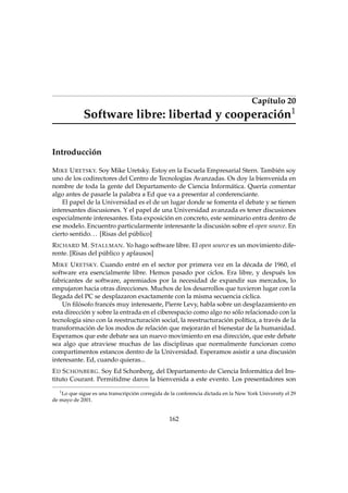Capítulo 20
1

Software libre: libertad y cooperación
Introducción

M IKE U RETSKY. Soy Mike Uretsky. Estoy en la Escuela Empresarial Stern. También soy
uno de los codirectores del Centro de Tecnologías Avanzadas. Os doy la bienvenida en
nombre de toda la gente del Departamento de Ciencia Informática. Quería comentar
algo antes de pasarle la palabra a Ed que va a presentar al conferenciante.
El papel de la Universidad es el de un lugar donde se fomenta el debate y se tienen
interesantes discusiones. Y el papel de una Universidad avanzada es tener discusiones
especialmente interesantes. Esta exposición en concreto, este seminario entra dentro de
ese modelo. Encuentro particularmente interesante la discusión sobre el open source. En
cierto sentido. . . [Risas del público]
R ICHARD M. S TALLMAN . Yo hago software libre. El open source es un movimiento diferente. [Risas del público y aplausos]
M IKE U RETSKY. Cuando entré en el sector por primera vez en la década de 1960, el
software era esencialmente libre. Hemos pasado por ciclos. Era libre, y después los
fabricantes de software, apremiados por la necesidad de expandir sus mercados, lo
empujaron hacia otras direcciones. Muchos de los desarrollos que tuvieron lugar con la
llegada del PC se desplazaron exactamente con la misma secuencia cíclica.
Un ﬁlósofo francés muy interesante, Pierre Levy, habla sobre un desplazamiento en
esta dirección y sobre la entrada en el ciberespacio como algo no sólo relacionado con la
tecnología sino con la reestructuración social, la reestructuración política, a través de la
transformación de los modos de relación que mejorarán el bienestar de la humanidad.
Esperamos que este debate sea un nuevo movimiento en esa dirección, que este debate
sea algo que atraviese muchas de las disciplinas que normalmente funcionan como
compartimentos estancos dentro de la Universidad. Esperamos asistir a una discusión
interesante. Ed, cuando quieras...
E D S CHONBERG . Soy Ed Schonberg, del Departamento de Ciencia Informática del Instituto Courant. Permitidme daros la bienvenida a este evento. Los presentadores son
1

Lo que sigue es una transcripción corregida de la conferencia dictada en la New York University el 29
de mayo de 2001.

162

 