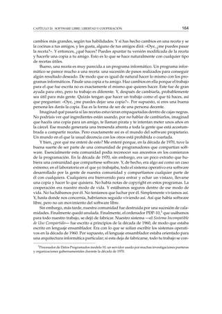 CAPÍTULO 20. SOFTWARE LIBRE: LIBERTAD Y COOPERACIÓN

164

cambios más grandes, según tus habilidades. Y si has hecho cambios en una receta y se
la cocinas a tus amigos, y les gusta, alguno de tus amigos dirá: «Oye, ¿me puedes pasar
la receta?». Y entonces, ¿qué haces? Puedes apuntar tu versión modiﬁcada de la receta
y hacerle una copia a tu amigo. Esto es lo que se hace naturalmente con cualquier tipo
de recetas útiles.
Bueno, una receta es muy parecida a un programa informático. Un programa informático se parece mucho a una receta: una sucesión de pasos realizados para conseguir
algún resultado deseado. De modo que es igual de natural hacer lo mismo con los programas informáticos. Pásale una copia a tu amigo. Haz cambios en ella porque el trabajo
para el que fue escrita no es exactamente el mismo que quieres hacer. Este fue de gran
ayuda para otro, pero tu trabajo es diferente. Y, después de cambiarla, probablemente
sea útil para más gente. Quizás tengan que hacer un trabajo como el que tú haces, así
que preguntan: «Oye, ¿me puedes dejar una copia?». Por supuesto, si eres una buena
persona les darás la copia. Esa es la forma de ser de una persona decente.
Imaginad qué pasaría si las recetas estuvieran empaquetadas dentro de cajas negras.
No podríais ver qué ingredientes están usando, por no hablar de cambiarlos, imaginad
que hacéis una copia para un amigo, te llaman pirata y te intentan meter unos años en
la cárcel. Ese mundo generaría una tremenda afrenta a toda la gente que está acostumbrada a compartir recetas. Pero exactamente así es el mundo del software propietario.
Un mundo en el que la usual decencia con los otros está prohibida o coartada.
Y bien, ¿por qué me enteré de esto? Me enteré porque, en la década de 1970, tuve la
buena suerte de ser parte de una comunidad de programadores que compartían software. Esencialmente esta comunidad podía reconocer sus ancestros en los comienzos
de la programación. En la década de 1970, sin embargo, era un poco extraño que hubiera una comunidad que compartiese software. Y, de hecho, era algo así como un caso
extremo; en el laboratorio en el que yo trabajaba, todo el sistema operativo era software
desarrollado por la gente de nuestra comunidad y compartíamos cualquier parte de
él con cualquiera. Cualquiera era bienvenido para entrar y echar un vistazo, llevarse
una copia y hacer lo que quisiera. No había notas de copyright en estos programas. La
cooperación era nuestro modo de vida. Y estábamos seguros dentro de ese modo de
vida. No luchábamos por él. No teníamos que luchar por él. Simplemente vivíamos así.
Y, hasta donde nos concernía, habríamos seguido viviendo así. Así que había software
libre, pero no un movimiento del software libre.
Sin embargo, más tarde, nuestra comunidad fue destruida por una sucesión de calamidades. Finalmente quedó anulada. Finalmente, el ordenador PDP-10,3 que usábamos
para todo nuestro trabajo, se dejó de fabricar. Nuestro sistema —el Sistema Incompatible
de Uso Compartido— fue escrito a principios de la década de 1960, de modo que estaba
escrito en lenguaje ensamblador. Era con lo que se solían escribir los sistemas operativos en la década de 1960. Por supuesto, el lenguaje ensamblador estaba orientado para
una arquitectura informática particular; si esta deja de fabricarse, todo tu trabajo se con3

Procesador de Datos Programados modelo 10, un servidor usado por muchas investigaciones punteras
y organizaciones gubernamentales durante la década de 1970.

 