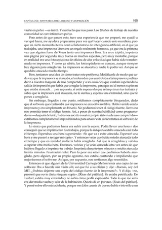 CAPÍTULO 20. SOFTWARE LIBRE: LIBERTAD Y COOPERACIÓN

165

vierte en polvo —es inútil. Y eso fue lo que nos pasó. Los 20 años de trabajo de nuestra
comunidad se convirtieron en polvo.
Pero antes de que pasara esto, tuve una experiencia que me preparó, me ayudó a
ver qué hacer, me ayudó a prepararme para ver qué hacer cuando esto sucediera, porque en cierto momento Xerox donó al laboratorio de inteligencia artiﬁcial, en el que yo
trabajaba, una impresora láser; era un regalo realmente hermoso, ya que era la primera
vez que alguien fuera de Xerox tenía una impresora láser. Era muy rápida, imprimía
una página por segundo, muy buena en muchos aspectos, pero muy inestable, porque
en realidad era una fotocopiadora de oﬁcina de alta velocidad que había sido transformada en impresora. Y como ya sabéis, las fotocopiadoras se atascan, aunque siempre
hay alguien para arreglarlas. La impresora se atascaba y nadie lo podía ver. Así que se
quedaba atascada mucho tiempo.
Bien, teníamos una idea de cómo tratar este problema. Modiﬁcarla de modo que cada vez que la impresora se atascaba, el ordenador que controlaba a la impresora pudiera
decir a nuestra máquina de uso compartido y a los usuarios que estaban esperando la
salida de impresión que había que arreglar la impresora, para que así al menos supieran
que estaba atascada. . . por supuesto, si estás esperando que se impriman tus trabajos y
sabes que la impresora está atascada, no te sientas y esperas una eternidad, sino que te
pones a arreglarla.
Sin embargo, llegados a ese punto, estábamos completamente bloqueados, dado
que el software que controlaba esa impresora no era software libre. Había venido con la
impresora y era simplemente un binario. No podíamos tener el código fuente, Xerox no
nos permitía tener el código fuente. Así, a pesar de nuestra habilidad como programadores —después de todo, habíamos escrito nuestro propio sistema de uso compartido—
estábamos completamente imposibilitados para añadir esta característica al software de
la impresora.
Lo único que podíamos hacer era sufrir con la espera. Podía llevar una hora o dos
conseguir que se imprimieran tus trabajos, porque la máquina estaba atascada casi todo
el tiempo. Esperabas una hora suponiendo: «Se que va a estar atascada. Esperaré una
hora y me pasaré a recoger mi copia». Y entonces veías que había estado atascada todo
el tiempo y que en realidad nadie la había arreglado. Así que la arreglabas y volvías
a esperar otra media hora. Entonces, volvías y la veías atascada otra vez antes de que
hubiera llegado a imprimir tu trabajo. Imprimía durante tres minutos y estaba atascada
treinta minutos. Frustración total. Pero lo peor era saber que podíamos haberla arreglado, pero alguien, por su propio egoísmo, nos estaba coartando e impidiendo que
mejorásemos el software. Así que, por supuesto, nos sentíamos algo resentidos.
Entonces oí que alguien de la Universidad Carnegie Mellon tenía una copia de ese
software. Iba a hacerle una visita allí, así que fui a su oﬁcina y dije: «Buenas, soy del
MIT. ¿Podrías dejarme una copia del código fuente de la impresora?». Y él dijo, «no,
prometí que no te daría ninguna copia». [Risas del público]. Yo estaba petriﬁcado. De
verdad, estaba muy enfadado y no sabía cómo podía expresarlo. Todo lo que me salía
era dar media vuelta y salir de la habitación. Quizás di un portazo. [Risas del público].
Y pensé sobre ello más adelante, porque me daba cuenta de que no había visto sólo a un

 