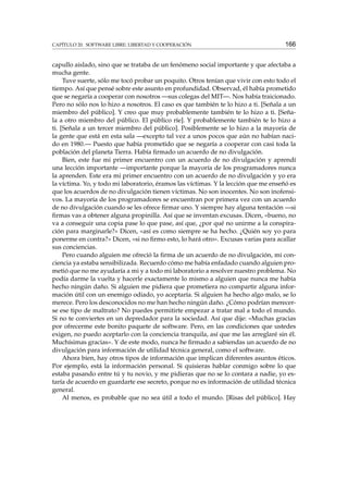 CAPÍTULO 20. SOFTWARE LIBRE: LIBERTAD Y COOPERACIÓN

166

capullo aislado, sino que se trataba de un fenómeno social importante y que afectaba a
mucha gente.
Tuve suerte, sólo me tocó probar un poquito. Otros tenían que vivir con esto todo el
tiempo. Así que pensé sobre este asunto en profundidad. Observad, él había prometido
que se negaría a cooperar con nosotros —sus colegas del MIT—. Nos había traicionado.
Pero no sólo nos lo hizo a nosotros. El caso es que también te lo hizo a ti. [Señala a un
miembro del público]. Y creo que muy probablemente también te lo hizo a ti. [Señala a otro miembro del público. El público ríe]. Y probablemente también te lo hizo a
ti. [Señala a un tercer miembro del público]. Posiblemente se lo hizo a la mayoría de
la gente que está en esta sala —excepto tal vez a unos pocos que aún no habían nacido en 1980.— Puesto que había prometido que se negaría a cooperar con casi toda la
población del planeta Tierra. Había ﬁrmado un acuerdo de no divulgación.
Bien, este fue mi primer encuentro con un acuerdo de no divulgación y aprendí
una lección importante —importante porque la mayoría de los programadores nunca
la aprenden. Este era mi primer encuentro con un acuerdo de no divulgación y yo era
la víctima. Yo, y todo mi laboratorio, éramos las víctimas. Y la lección que me enseñó es
que los acuerdos de no divulgación tienen víctimas. No son inocentes. No son inofensivos. La mayoría de los programadores se encuentran por primera vez con un acuerdo
de no divulgación cuando se les ofrece ﬁrmar uno. Y siempre hay alguna tentación —si
ﬁrmas vas a obtener alguna propinilla. Así que se inventan excusas. Dicen, «bueno, no
va a conseguir una copia pase lo que pase, así que, ¿por qué no unirme a la conspiración para marginarle?» Dicen, «así es como siempre se ha hecho. ¿Quién soy yo para
ponerme en contra?» Dicen, «si no ﬁrmo esto, lo hará otro». Excusas varias para acallar
sus conciencias.
Pero cuando alguien me ofreció la ﬁrma de un acuerdo de no divulgación, mi conciencia ya estaba sensibilizada. Recuerdo cómo me había enfadado cuando alguien prometió que no me ayudaría a mi y a todo mi laboratorio a resolver nuestro problema. No
podía darme la vuelta y hacerle exactamente lo mismo a alguien que nunca me había
hecho ningún daño. Si alguien me pidiera que prometiera no compartir alguna información útil con un enemigo odiado, yo aceptaría. Si alguien ha hecho algo malo, se lo
merece. Pero los desconocidos no me han hecho ningún daño. ¿Cómo podrían merecerse ese tipo de maltrato? No puedes permitirte empezar a tratar mal a todo el mundo.
Si no te conviertes en un depredador para la sociedad. Así que dije: «Muchas gracias
por ofrecerme este bonito paquete de software. Pero, en las condiciones que ustedes
exigen, no puedo aceptarlo con la conciencia tranquila, así que me las arreglaré sin él.
Muchísimas gracias». Y de este modo, nunca he ﬁrmado a sabiendas un acuerdo de no
divulgación para información de utilidad técnica general, como el software.
Ahora bien, hay otros tipos de información que implican diferentes asuntos éticos.
Por ejemplo, está la información personal. Si quisieras hablar conmigo sobre lo que
estaba pasando entre tú y tu novio, y me pidieras que no se lo contara a nadie, yo estaría de acuerdo en guardarte ese secreto, porque no es información de utilidad técnica
general.
Al menos, es probable que no sea útil a todo el mundo. [Risas del público]. Hay

 