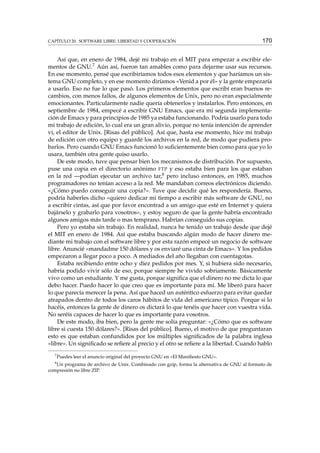 CAPÍTULO 20. SOFTWARE LIBRE: LIBERTAD Y COOPERACIÓN

170

Así que, en enero de 1984, dejé mi trabajo en el MIT para empezar a escribir elementos de GNU.7 Aún así, fueron tan amables como para dejarme usar sus recursos.
En ese momento, pensé que escribiríamos todos esos elementos y que haríamos un sistema GNU completo, y en ese momento diríamos «Venid a por él» y la gente empezaría
a usarlo. Eso no fue lo que pasó. Los primeros elementos que escribí eran buenos recambios, con menos fallos, de algunos elementos de Unix, pero no eran especialmente
emocionantes. Particularmente nadie quería obtenerlos y instalarlos. Pero entonces, en
septiembre de 1984, empecé a escribir GNU Emacs, que era mi segunda implementación de Emacs y para principios de 1985 ya estaba funcionando. Podría usarlo para todo
mi trabajo de edición, lo cual era un gran alivio, porque no tenía intención de aprender
vi, el editor de Unix. [Risas del público]. Así que, hasta ese momento, hice mi trabajo
de edición con otro equipo y guardé los archivos en la red, de modo que pudiera probarlos. Pero cuando GNU Emacs funcionó lo suﬁcientemente bien como para que yo lo
usara, también otra gente quiso usarlo.
De este modo, tuve que pensar bien los mecanismos de distribución. Por supuesto,
puse una copia en el directorio anónimo FTP y eso estaba bien para los que estaban
en la red —podían ejecutar un archivo tar,8 pero incluso entonces, en 1985, muchos
programadores no tenían acceso a la red. Me mandaban correos electrónicos diciendo.
«¿Cómo puedo conseguir una copia?». Tuve que decidir qué les respondería. Bueno,
podría haberles dicho «quiero dedicar mi tiempo a escribir más software de GNU, no
a escribir cintas, así que por favor encontrad a un amigo que esté en Internet y quiera
bajárselo y grabarlo para vosotros», y estoy seguro de que la gente habría encontrado
algunos amigos más tarde o mas temprano. Habrían conseguido sus copias.
Pero yo estaba sin trabajo. En realidad, nunca he tenido un trabajo desde que dejé
el MIT en enero de 1984. Así que estaba buscando algún modo de hacer dinero mediante mi trabajo con el software libre y por esta razón empecé un negocio de software
libre. Anuncié «mandadme 150 dólares y os enviaré una cinta de Emacs». Y los pedidos
empezaron a llegar poco a poco. A mediados del año llegaban con cuentagotas.
Estaba recibiendo entre ocho y diez pedidos por mes. Y, si hubiera sido necesario,
habría podido vivir sólo de eso, porque siempre he vivido sobriamente. Básicamente
vivo como un estudiante. Y me gusta, porque signiﬁca que el dinero no me dicta lo que
debo hacer. Puedo hacer lo que creo que es importante para mí. Me liberó para hacer
lo que parecía merecer la pena. Así que haced un auténtico esfuerzo para evitar quedar
atrapados dentro de todos los caros hábitos de vida del americano típico. Porque si lo
hacéis, entonces la gente de dinero os dictará lo que tenéis que hacer con vuestra vida.
No seréis capaces de hacer lo que es importante para vosotros.
De este modo, iba bien, pero la gente me solía preguntar: «¿Cómo que es software
libre si cuesta 150 dólares?». [Risas del público]. Bueno, el motivo de que preguntaran
esto es que estaban confundidos por los múltiples signiﬁcados de la palabra inglesa
«libre». Un signiﬁcado se reﬁere al precio y el otro se reﬁere a la libertad. Cuando hablo
7
8

Puedes leer el anuncio original del proyecto GNU en «El Maniﬁesto GNU».

Un programa de archivo de Unix. Combinado con gzip, forma la alternativa de GNU al formato de
compresión no libre ZIP.

 