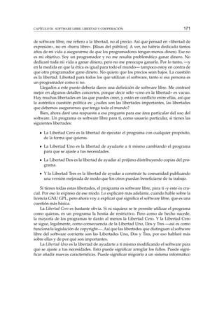 CAPÍTULO 20. SOFTWARE LIBRE: LIBERTAD Y COOPERACIÓN

171

de software libre, me reﬁero a la libertad, no al precio. Así que pensad en «libertad de
expresión», no en «barra libre». [Risas del público]. A ver, no habría dedicado tantos
años de mi vida a asegurarme de que los programadores tengan menos dinero. Ese no
es mi objetivo. Soy un programador y no me resulta problemático ganar dinero. No
dedicaré toda mi vida a ganar dinero, pero no me preocupa ganarlo. Por lo tanto, —y
en la medida en que la ética es igual para todo el mundo— tampoco estoy en contra de
que otro programador gane dinero. No quiero que los precios sean bajos. La cuestión
es la libertad. Libertad para todos los que utilizan el software, tanto si esa persona es
un programador como si no.
Llegados a este punto debería daros una deﬁnición de software libre. Me centraré
mejor en algunos detalles concretos, porque decir sólo «creo en la libertad» es vacuo.
Hay muchas libertades en las que puedes creer, y están en conﬂicto entre ellas, así que
la auténtica cuestión política es: ¿cuáles son las libertades importantes, las libertades
que debemos asegurarnos que tenga todo el mundo?
Bien, ahora daré una respuesta a esa pregunta para ese área particular del uso del
software. Un programa es software libre para ti, como usuario particular, si tienes las
siguientes libertades:
La Libertad Cero es la libertad de ejecutar el programa con cualquier propósito,
de la forma que quieras.
La Libertad Uno es la libertad de ayudarte a ti mismo cambiando el programa
para que se ajuste a tus necesidades.
La Libertad Dos es la libertad de ayudar al prójimo distribuyendo copias del programa.
Y la Libertad Tres es la libertad de ayudar a construir tu comunidad publicando
una versión mejorada de modo que los otros puedan beneﬁciarse de tu trabajo.
Si tienes todas estas libertades, el programa es software libre, para ti -y esto es crucial. Por eso lo expreso de ese modo. Lo explicaré más adelante, cuando hable sobre la
licencia GNU GPL, pero ahora voy a explicar qué signiﬁca el software libre, que es una
cuestión más básica.
La Libertad Cero es bastante obvia. Si ni siquiera se te permite utilizar el programa
como quieras, es un programa la hostia de restrictivo. Pero como de hecho sucede,
la mayoría de los programas te darán al menos la Libertad Cero. Y la Libertad Cero
se sigue, legalmente, como consecuencia de la Libertad Uno, Dos y Tres —así es como
funciona la legislación de copyright—. Así que las libertades que distinguen al software
libre del software corriente son las Libertades Uno, Dos y Tres, por eso hablaré más
sobre ellas y de por qué son importantes.
La Libertad Uno es la libertad de ayudarte a ti mismo modiﬁcando el software para
que se ajuste a tus necesidades. Esto puede signiﬁcar arreglar los fallos. Puede signiﬁcar añadir nuevas características. Puede signiﬁcar migrarlo a un sistema informático

 