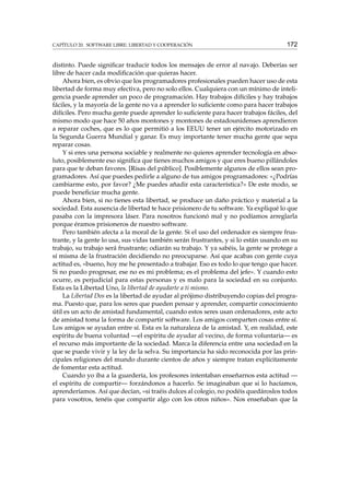 CAPÍTULO 20. SOFTWARE LIBRE: LIBERTAD Y COOPERACIÓN

172

distinto. Puede signiﬁcar traducir todos los mensajes de error al navajo. Deberías ser
libre de hacer cada modiﬁcación que quieras hacer.
Ahora bien, es obvio que los programadores profesionales pueden hacer uso de esta
libertad de forma muy efectiva, pero no solo ellos. Cualquiera con un mínimo de inteligencia puede aprender un poco de programación. Hay trabajos difíciles y hay trabajos
fáciles, y la mayoría de la gente no va a aprender lo suﬁciente como para hacer trabajos
difíciles. Pero mucha gente puede aprender lo suﬁciente para hacer trabajos fáciles, del
mismo modo que hace 50 años montones y montones de estadounidenses aprendieron
a reparar coches, que es lo que permitió a los EEUU tener un ejército motorizado en
la Segunda Guerra Mundial y ganar. Es muy importante tener mucha gente que sepa
reparar cosas.
Y si eres una persona sociable y realmente no quieres aprender tecnología en absoluto, posiblemente eso signiﬁca que tienes muchos amigos y que eres bueno pillándoles
para que te deban favores. [Risas del público]. Posiblemente algunos de ellos sean programadores. Así que puedes pedirle a alguno de tus amigos programadores: «¿Podrías
cambiarme esto, por favor? ¿Me puedes añadir esta característica?» De este modo, se
puede beneﬁciar mucha gente.
Ahora bien, si no tienes esta libertad, se produce un daño práctico y material a la
sociedad. Esta ausencia de libertad te hace prisionero de tu software. Ya expliqué lo que
pasaba con la impresora láser. Para nosotros funcionó mal y no podíamos arreglarla
porque éramos prisioneros de nuestro software.
Pero también afecta a la moral de la gente. Si el uso del ordenador es siempre frustrante, y la gente lo usa, sus vidas también serán frustrantes, y si lo están usando en su
trabajo, su trabajo será frustrante; odiarán su trabajo. Y ya sabéis, la gente se protege a
sí misma de la frustración decidiendo no preocuparse. Así que acabas con gente cuya
actitud es, «bueno, hoy me he presentado a trabajar. Eso es todo lo que tengo que hacer.
Si no puedo progresar, ese no es mi problema; es el problema del jefe». Y cuando esto
ocurre, es perjudicial para estas personas y es malo para la sociedad en su conjunto.
Esta es la Libertad Uno, la libertad de ayudarte a ti mismo.
La Libertad Dos es la libertad de ayudar al prójimo distribuyendo copias del programa. Puesto que, para los seres que pueden pensar y aprender, compartir conocimiento
útil es un acto de amistad fundamental, cuando estos seres usan ordenadores, este acto
de amistad toma la forma de compartir software. Los amigos comparten cosas entre sí.
Los amigos se ayudan entre sí. Esta es la naturaleza de la amistad. Y, en realidad, este
espíritu de buena voluntad —el espíritu de ayudar al vecino, de forma voluntaria— es
el recurso más importante de la sociedad. Marca la diferencia entre una sociedad en la
que se puede vivir y la ley de la selva. Su importancia ha sido reconocida por las principales religiones del mundo durante cientos de años y siempre tratan explícitamente
de fomentar esta actitud.
Cuando yo iba a la guardería, los profesores intentaban enseñarnos esta actitud —
el espíritu de compartir— forzándonos a hacerlo. Se imaginaban que si lo hacíamos,
aprenderíamos. Así que decían, «si traéis dulces al colegio, no podéis quedároslos todos
para vosotros, tenéis que compartir algo con los otros niños». Nos enseñaban que la

 