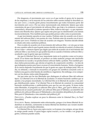 CAPÍTULO 20. SOFTWARE LIBRE: LIBERTAD Y COOPERACIÓN

176

Por desgracia, el movimiento open source es el que recibe el apoyo de la mayoría
de las empresas y así la mayoría de los artículos sobre nuestro trabajo lo describen como open source, y mucha gente piensa inocentemente que todos formamos parte del
movimiento open source. Por eso estoy mencionando esta distinción. Quiero que seáis
conscientes de que el movimiento de software libre, que trajo a la existencia a nuestra
comunidad y desarrolló el sistema operativo libre, todavía está aquí —y que representamos esta ﬁlosofía ética. Quiero que sepáis esto para que no desinforméis a los demás
inconscientemente. Pero también para que podáis pensar sobre como os posicionáis.
A qué movimiento apoyéis es cosa vuestra. Podríais estar de acuerdo con el movimiento del software libre y mis puntos de vista. Podríais estar de acuerdo con el movimiento open source. Podríais no estar de acuerdo con ninguno. Vosotros decidís dónde
os situáis ante estas cuestiones políticas.
Pero si estáis de acuerdo con el movimiento del software libre —si veis que se trata
de una cuestión sobre lo que la gente merece decidir en relación al control y la dirección
de sus vidas— entonces espero que digáis que estáis de acuerdo con el movimiento del
software libre y una forma en que podéis hacerlo es usando el término software libre y
ayudando a que la gente sepa que existimos.
Así que la Libertad Tres es muy importante tanto en lo práctico como en lo psicosocial. Si no tienes esta libertad, se produce un daño material, porque este desarrollo
comunitario no sucede y no produciremos software ﬁable y potente. Pero también produce daños psicosociales, que afectan al espíritu de cooperación cientíﬁca —la idea de
que trabajamos juntos para hacer avanzar el conocimiento humano. Veréis, el progreso
de la ciencia depende crucialmente de que la gente sea capaz de trabajar junta. Hoy en
día, no obstante, a menudo te encuentras con grupos de cientíﬁcos actuando como si
hubiera una guerra entre bandas de cientíﬁcos e ingenieros. Sin embargo, si no comparten con los demás, todos están bloqueados.
Así que estas son las tres libertades que distinguen al software libre del software
típico. La Libertad Uno es la libertad de ayudarte a ti mismo haciendo cambios que se
ajusten a tus propias necesidades. La Libertad Dos es la libertad de ayudar a tus amigos distribuyendo copias. Y la Libertad Tres es la libertad de construir tu comunidad
haciendo modiﬁcaciones y publicándolos para que los use otra gente. Si tienes todas
estas libertades, el programa es software libre para ti. Bien, ¿por qué lo deﬁno así, en
términos de un usuario particular? ¿Es software libre para ti? [Señala a un miembro del
público] ¿Es software libre para ti? [Señalando a otro miembro del público] ¿Es software
libre para ti? [Señalando a otro miembro del público] ¿Sí?
P REGUNTA . ¿Puedes explicar un poco la diferencia entre la Libertad Dos y la Tres?
[Inaudible].
S TALLMAN . Bueno, ciertamente están relacionadas, porque si no tienes libertad de redistribuir en absoluto, ciertamente no tienes libertad de distribuir una versión modiﬁcada, pero son actividades diferentes.
La Libertad Dos es: haces una copia exacta y se la pasas a tus amigos, así que ahora
tu amigo puede usarla. O quizá hagas copias exactas y se las vendes a un grupo de
gente y entonces pueden usarla.

 