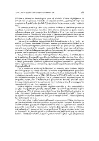 CAPÍTULO 20. SOFTWARE LIBRE: LIBERTAD Y COOPERACIÓN

179

deﬁenda la libertad del software para todos los usuarios. Y están los programas sin
copyleft para los que están permitidas las versiones no libres. Alguien puede coger esos
programas y despojarles de libertad. Podrías obtener ese programa en una versión no
libre.
Ese problema existe hoy. Todavía hay versiones no libres de X Window que se están
usando en nuestros sistemas operativos libres. Incluso hay hardware que no soporta
realmente más que una versión no libre de X Window. Y ese es un gran problema en
nuestra comunidad. No obstante, no diría que el X Window sea algo malo. Diría que los
desarrolladores no lo hicieron de la mejor manera que hubieran podido hacerlo. Pero sí
que lanzaron mucho software que todos podemos usar.
Hay una gran cantidad de matices debajo de la distinción entre perfecto y malo. Hay
muchas gradaciones de lo bueno y lo malo. Tenemos que resistir la tentación de decir,
«si no lo hiciste lo mejor posible, entonces no eres bueno». La gente que creó X Window
hizo una gran contribución a nuestra comunidad. Pero hay cosas que podrían haber
hecho mejor. Podrían haber puesto copyleft a algunas partes del programa e impedido
que otros distribuyeran esas versiones que niegan la libertad.
Bien, el hecho de que la licencia pública general de GNU deﬁenda tu libertad, de que
use la legislación de copyright para defender tu libertad, es el motivo por el que Microsoft está atacando hoy. Veréis, a Microsoft le gustaría de verdad ser capaz de coger todo
el código que nosotros escribimos y ponerlo en programas propietarios... que alguien
hiciera algunas mejoras... o simplemente algunos cambios para hacerlos incompatibles.
[Risas del público].
Con la potencia de marketing de Microsoft, no necesitan hacer versiones mejores
para conseguir que su versión suplante a la nuestra. Simplemente tienen que hacerla
diferente e incompatible. Y luego colocarla en el escritorio de todo el mundo. Así que
verdaderamente no les gusta la GNU GPL. Porque la GNU GPL no les permite hacer
eso. No permite «adoptar y ampliar». Dice, si quieres compartir nuestro código en tus
programas, puedes. Pero tú también tienes que compartir de forma parecida. Se nos
tiene que permitir compartir los cambios que haces. Así que se trata de una cooperación
en dos direcciones, una cooperación auténtica.
Muchas empresas —incluso grandes empresas como IBM y HP— están deseando
usar, bajo estos parámetros, nuestro software. IBM y HP aportan considerables mejoras
al software de GNU. Y también crean más software libre. Pero Microsoft no quiere hacerlo, y hacen saber que los negocios simplemente no pueden utilizar la GPL. Bueno, si
los negocios no incluyen a IBM, HP y Sun, quizás estén en lo cierto. [Risas del público].
Más tarde seguiré con esto.
Debería terminar el relato histórico. Observad, empezamos en 1984 no simplemente
para escribir software libre sino para hacer algo mucho más coherente: desarrollar un
sistema operativo que era por completo software libre. Eso signiﬁcaba que teníamos
que escribir elemento, tras elemento, tras elemento. Por supuesto, siempre estábamos
buscando atajos. El trabajo era tan grande que la gente decía que nunca seríamos capaces de acabarlo. Yo pensaba que había por lo menos una posibilidad, pero obviamente
merece la pena buscar un atajo. Así que seguimos buscando. ¿Hay algún programa que

 
