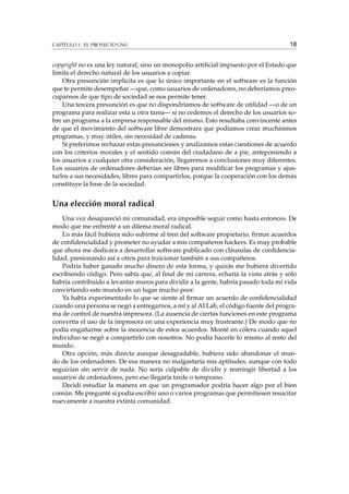 CAPÍTULO 1. EL PROYECTO GNU

18

copyright no es una ley natural, sino un monopolio artiﬁcial impuesto por el Estado que
limita el derecho natural de los usuarios a copiar.
Otra presunción implícita es que lo único importante en el software es la función
que te permite desempeñar —que, como usuarios de ordenadores, no deberíamos preocuparnos de que tipo de sociedad se nos permite tener.
Una tercera presunción es que no dispondríamos de software de utilidad —o de un
programa para realizar esta u otra tarea— si no cedemos el derecho de los usuarios sobre un programa a la empresa responsable del mismo. Esto resultaba convincente antes
de que el movimiento del software libre demostrara que podíamos crear muchísimos
programas, y muy útiles, sin necesidad de cadenas.
Si preferimos rechazar estas presunciones y analizamos estas cuestiones de acuerdo
con los criterios morales y el sentido común del ciudadano de a pie, anteponiendo a
los usuarios a cualquier otra consideración, llegaremos a conclusiones muy diferentes.
Los usuarios de ordenadores deberían ser libres para modiﬁcar los programas y ajustarlos a sus necesidades, libres para compartirlos, porque la cooperación con los demás
constituye la base de la sociedad.

Una elección moral radical
Una vez desapareció mi comunidad, era imposible seguir como hasta entonces. De
modo que me enfrenté a un dilema moral radical.
Lo más fácil hubiera sido subirme al tren del software propietario, ﬁrmar acuerdos
de conﬁdencialidad y prometer no ayudar a mis compañeros hackers. Es muy probable
que ahora me dedicara a desarrollar software publicado con cláusulas de conﬁdencialidad, presionando así a otros para traicionar también a sus compañeros.
Podría haber ganado mucho dinero de esta forma, y quizás me hubiera divertido
escribiendo código. Pero sabía que, al ﬁnal de mi carrera, echaría la vista atrás y sólo
habría contribuido a levantar muros para dividir a la gente, habría pasado toda mi vida
convirtiendo este mundo en un lugar mucho peor.
Ya había experimentado lo que se siente al ﬁrmar un acuerdo de conﬁdencialidad
cuando una persona se negó a entregarnos, a mí y al AI Lab, el código fuente del programa de control de nuestra impresora. (La ausencia de ciertas funciones en este programa
convertía el uso de la impresora en una experiencia muy frustrante.) De modo que no
podía engañarme sobre la inocencia de estos acuerdos. Monté en cólera cuando aquel
individuo se negó a compartirlo con nosotros. No podía hacerle lo mismo al resto del
mundo.
Otra opción, más directa aunque desagradable, hubiera sido abandonar el mundo de los ordenadores. De esa manera no malgastaría mis aptitudes, aunque con todo
seguirían sin servir de nada. No sería culpable de dividir y restringir libertad a los
usuarios de ordenadores, pero eso llegaría tarde o temprano.
Decidí estudiar la manera en que un programador podría hacer algo por el bien
común. Me pregunté si podía escribir uno o varios programas que permitiesen resucitar
nuevamente a nuestra extinta comunidad.

 
