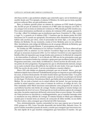 CAPÍTULO 20. SOFTWARE LIBRE: LIBERTAD Y COOPERACIÓN

180

otro haya escrito y que podamos adaptar, que conectarlo aquí y así no tendremos que
escribir desde cero? Por ejemplo, el sistema X Window. Es cierto que no tenía copyleft,
pero era software libre, así que podríamos usarlo.
Bien, yo hubiera querido poner un sistema de ventanas en GNU desde el primer
día. Escribí un par de sistemas de ventanas en el MIT antes de empezar con GNU. Y
así, aunque Unix no tenía un sistema de ventanas en 1984, decidí que GNU tendría uno.
Pero nunca terminamos escribiendo un sistema de ventanas GNU, porque apareció X.
Y yo dije: «¡Bien! Un trabajazo que no tendremos que hacer. Usaremos X.» Dije, vamos
a coger X y a ponerlo en el sistema GNU. Y haremos que las demás partes de GNU
funcionen con X cuando sea apropiado. Encontramos otros elementos de software que
habían sido escritos por otros, como el procesador de textos TEX, y un código de biblioteca de Berkeley. En ese momento, existía el Unix Berkeley, pero no era software
libre. Inicialmente, este código de biblioteca era de un grupo diferente de Berkeley, que
investigaba sobre el punto ﬂotante. Y así encajamos esas piezas.
En octubre de 1985, fundamos la Free Software Foundation. Por favor, observad que
el proyecto GNU es anterior. La Free Software Foundation llegó casi dos años después
del que se anunciara el proyecto GNU. La Free Software Foundation es una organización
benéﬁca libre de impuestos que recoge fondos para promover la libertad de compartir
y de intercambiar el software. Y en la década de 1980 una de las principales cosas que
hacíamos con nuestros fondos fue contratar a gente para que escribiera partes de GNU.
Programas esenciales, como shell y la biblioteca C, fueron escritos de este modo, así como partes de otros programas. El programa tar, que es absolutamente esencial, aunque
no es nada excitante [risas del público], fue escrito de este modo. Creo que el grep de
GNU fue escrito de este modo. Y así nos acercábamos a nuestro objetivo.
Hacia 1991 sólo faltaba un elemento principal, que era el kernel. Ahora, ¿por qué
habíamos dejado fuera el kernel? Probablemente porque no importa en qué orden hagas
las cosas, al menos técnicamente. De todos modos tienes que hacerlas todas. Y en parte
porque tenía esperanzas de que seríamos capaces de encontrar un principio de kernel
en otro lugar. Y lo hicimos. Encontramos Mach, que había sido desarrollado en Carnegie
Mellon. No era todo el kernel; era la mitad inferior del kernel. Así que tuvimos que
escribir la mitad superior; cosas como el sistema de archivos, el código de red y así.
Pero instaladas sobre Mach funcionan esencialmente como programas de usuario, lo
cual debería hacerlas más fáciles de corregir. Puedes corregirlas al mismo tiempo con
un depurador de nivel real source. Pensé que de ese modo seríamos capaces de conseguir
que estas, las partes superiores del kernel, estuvieran listas en poco tiempo. No sucedió
así. Estos procesos no sincrónicos y multisegmentados, que se mandan mensajes entre
sí, resultaron ser muy difíciles de corregir. El sistema basado en Mach que estábamos
usando para ir tirando tenía un entorno de corrección de fallos terrible, no era ﬁable.
Nos llevó años y años conseguir que el kernel de GNU funcionara.
Pero, afortunadamente, nuestra comunidad no tuvo que esperar por el kernel de
GNU porque en 1991, Linus Torvalds desarrolló otro kernel libre, llamado Linux. Siguió el diseño monolítico pasado de moda y resulta que consiguió que funcionara mucho más rápido de lo que nosotros conseguimos que funcionara el nuestro. Así que

 