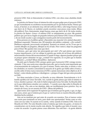 CAPÍTULO 20. SOFTWARE LIBRE: LIBERTAD Y COOPERACIÓN

182

proyecto GNU. Este es básicamente el sistema GNU, con otras cosas añadidas desde
entonces.
La práctica de llamar Linux al sistema ha sido un gran golpe para el proyecto GNU,
ya que normalmente no recibimos reconocimiento por lo que hemos hecho. Pienso que
Linux, el kernel, es un elemento muy útil del software libre y sólo tengo buenas cosas
que decir de él. Bueno, en realidad, puedo encontrar unas pocas cosas malas. [Risas
del público]. Pero, básicamente, tengo buenas cosas que decir de él. De todos modos,
la práctica de llamar «Linux» al sistema GNU es simplemente un error. Me gustaría
pediros que, por favor, hagáis un pequeño esfuerzo para llamar GNU/Linux al sistema
y de ese modo ayudar a que consigamos nuestra parte del reconocimiento.
[Una persona en el público grita] «¡Necesitáis una mascota! ¡Un animal disecado!»
[Stallman responde]. Tenemos uno. [El miembro del público contesta]. «¿De verdad?»
[Stallman responde, provocando carcajadas]. Tenemos un animal, un ñu. O sea que sí,
cuando dibujéis un pingüino, dibujad un ñu al lado. Pero vamos a dejar las preguntas
para el ﬁnal. Me quedan más cosas que decir.
Entonces, ¿por qué estoy tan preocupado por esto? ¿Por qué pienso que merece
la pena importunaros y tal vez rebajar la opinión que tenéis de mí [risas del público],
mencionando el tema del reconocimiento? Cuando lo hago, algunos pueden pensar que
es porque quiero alimentar mi ego, ¿verdad? Por supuesto, no os pido que lo llaméis
«Stallmanix», ¿verdad? [Risas del público. Aplausos].
Os pido que lo llaméis GNU, porque quiero que el proyecto GNU consiga reconocimiento. Y hay una razón muy especíﬁca para ello, que es mucho más importante que
el reconocimiento de cualquiera, en o por sí mismo. Veréis, estos días, si miráis a vuestro alrededor, en nuestra comunidad la mayoría de la gente que habla sobre el tema y
escribe sobre el tema nunca menciona el GNU y jamás mencionan estos objetivos de libertad —estos ideales políticos e ideológicos—, porque el lugar del que estos proceden
es GNU.
Las ideas asociadas a Linux, su ﬁlosofía, es muy diferente. Esencialmente es la ﬁlosofía apolítica de Linus Torvalds. Así, cuando la gente piensa que todo el sistema es
Linux, tienden a pensar «Ah, todo lo habrá empezado Linus Torvalds. Su ﬁlosofía debe
ser la que deberíamos estudiar con cuidado». Y cuando oyen algo sobre la ﬁlosofía de
GNU, dicen: «Tío, esto es tan idealista, debe ser terriblemente poco práctico. Soy un
usuario de Linux, no un usuario de GNU». [Risas del público].
¡Qué ironía! ¡Si lo supieran! Si supieran que el sistema que les gustó, o que, en algunos casos, aman; que el sistema por el que se vuelven locos es nuestra ﬁlosofía política
idealista hecha realidad. . .
Aún así no tendrían por qué estar de acuerdo con nosotros. Pero al menos verían
una razón para tomárselo en serio, para darle una oportunidad. Verían como se relaciona con sus vidas. Si cayeran en la cuenta, «estoy usando el sistema GNU. Esta es la
ﬁlosofía de GNU. Por esta ﬁlosofía existe el sistema que tanto me gusta», al menos lo
considerarían con la mente mucho más abierta. No signiﬁca que todo el mundo vaya
a estar de acuerdo. La gente piensa cosas diferentes. Eso está bien —la gente debería

 