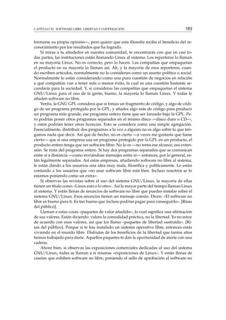 CAPÍTULO 20. SOFTWARE LIBRE: LIBERTAD Y COOPERACIÓN

183

formarse su propia opinión—, pero quiero que esta ﬁlosofía reciba el beneﬁcio del reconocimiento por los resultados que ha logrado.
Si miras a tu alrededor en nuestra comunidad, te encontrarás con que en casi todas partes, las instituciones están llamando Linux al sistema. Los reporteros lo llaman
en su mayoría Linux. No es correcto, pero lo hacen. Las compañías que empaquetan
el producto en su mayoría lo llaman así. Ah, y la mayoría de esos reporteros, cuando escriben artículos, normalmente no lo consideran como un asunto político o social.
Normalmente lo están considerando como una pura cuestión de negocios en relación
a qué compañías van a tener más o menos éxito, la cual es una cuestión bastante secundaria para la sociedad. Y, si consideras las compañías que empaquetan el sistema
GNU/Linux para el uso de la gente, bueno, la mayoría lo llaman Linux. Y todas le
añaden software no libre.
Veréis, la GNU GPL considera que si tomas un fragmento de código, y algo de código de un programa protegido por la GPL, y añades algo más de código para producir
un programa más grande, ese programa entero tiene que ser lanzado bajo la GPL. Pero podrías poner otros programas separados en el mismo disco —disco duro o CD—,
y estos podrían tener otras licencias. Esto se considera como una simple agregación.
Esencialmente, distribuir dos programas a la vez a alguien no es algo sobre lo que tengamos nada que decir. Así que de hecho, no es cierto —a veces me gustaría que fuese
cierto— que si una empresa usa un programa protegido por la GPL en un producto, el
producto entero tenga que ser software libre. No lo es —no toma ese alcance, esa extensión. Se trata del programa entero. Si hay dos programas separados que se comunican
entre sí a distancia —como enviándose mensajes entre sí— entonces, por lo general, están legalmente separados. Así estas empresas, añadiendo software no libre al sistema,
le están dando a los usuarios una idea muy mala, ﬁlosóﬁca y políticamente. Le están
contando a los usuarios que «no usar software libre está bien. Incluso nosotros se lo
estamos poniendo como un extra».
Si observas las revistas sobre el uso del sistema GNU/Linux, la mayoría de ellas
tienen un título como «Linux esto o lo otro». Así la mayor parte del tiempo llaman Linux
al sistema. Y están llenas de anuncios de software no libre que puedes instalar sobre el
sistema GNU/Linux. Esos anuncios tienen un mensaje común. Dicen: «El software no
libre es bueno para ti. Es tan bueno que incluso podrías pagar para conseguirlo». [Risas
del público].
Llaman a estas cosas «paquetes de valor añadido», lo cual signiﬁca una aﬁrmación
de sus valores. Están diciendo: valora la comodidad práctica, no la libertad. Yo no estoy
de acuerdo con esos valores, así que los llamo «paquetes de libertad sustraída». [Risas del público]. Porque si te has instalado un sistema operativo libre, entonces estás
viviendo en el mundo libre. Disfrutas de los beneﬁcios de la libertad que tantos años
hemos trabajado para darte. Aquellos paquetes te dan la oportunidad de atarte con una
cadena.
Ahora bien, si observas las exposiciones comerciales dedicadas al uso del sistema
GNU/Linux, todas se llaman a sí mismas «exposiciones de Linux». Y están llenas de
casetas que exhiben software no libre, poniendo el sello de aprobación al software no

 