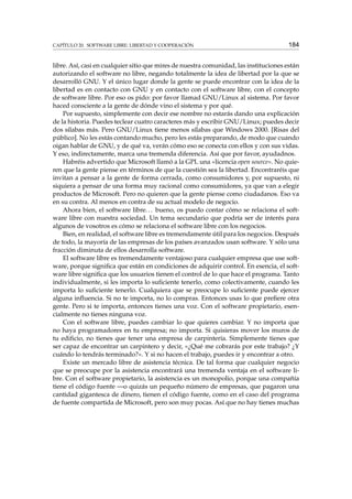 CAPÍTULO 20. SOFTWARE LIBRE: LIBERTAD Y COOPERACIÓN

184

libre. Así, casi en cualquier sitio que mires de nuestra comunidad, las instituciones están
autorizando el software no libre, negando totalmente la idea de libertad por la que se
desarrolló GNU. Y el único lugar donde la gente se puede encontrar con la idea de la
libertad es en contacto con GNU y en contacto con el software libre, con el concepto
de software libre. Por eso os pido: por favor llamad GNU/Linux al sistema. Por favor
haced consciente a la gente de dónde vino el sistema y por qué.
Por supuesto, simplemente con decir ese nombre no estarás dando una explicación
de la historia. Puedes teclear cuatro caracteres más y escribir GNU/Linux; puedes decir
dos sílabas más. Pero GNU/Linux tiene menos sílabas que Windows 2000. [Risas del
público]. No les estás contando mucho, pero les estás preparando, de modo que cuando
oigan hablar de GNU, y de qué va, verán cómo eso se conecta con ellos y con sus vidas.
Y eso, indirectamente, marca una tremenda diferencia. Así que por favor, ayudadnos.
Habréis advertido que Microsoft llamó a la GPL una «licencia open source». No quieren que la gente piense en términos de que la cuestión sea la libertad. Encontraréis que
invitan a pensar a la gente de forma cerrada, como consumidores y, por supuesto, ni
siquiera a pensar de una forma muy racional como consumidores, ya que van a elegir
productos de Microsoft. Pero no quieren que la gente piense como ciudadanos. Eso va
en su contra. Al menos en contra de su actual modelo de negocio.
Ahora bien, el software libre. . . bueno, os puedo contar cómo se relaciona el software libre con nuestra sociedad. Un tema secundario que podría ser de interés para
algunos de vosotros es cómo se relaciona el software libre con los negocios.
Bien, en realidad, el software libre es tremendamente útil para los negocios. Después
de todo, la mayoría de las empresas de los países avanzados usan software. Y sólo una
fracción diminuta de ellos desarrolla software.
El software libre es tremendamente ventajoso para cualquier empresa que use software, porque signiﬁca que están en condiciones de adquirir control. En esencia, el software libre signiﬁca que los usuarios tienen el control de lo que hace el programa. Tanto
individualmente, si les importa lo suﬁciente tenerlo, como colectivamente, cuando les
importa lo suﬁciente tenerlo. Cualquiera que se preocupe lo suﬁciente puede ejercer
alguna inﬂuencia. Si no te importa, no lo compras. Entonces usas lo que preﬁere otra
gente. Pero si te importa, entonces tienes una voz. Con el software propietario, esencialmente no tienes ninguna voz.
Con el software libre, puedes cambiar lo que quieres cambiar. Y no importa que
no haya programadores en tu empresa; no importa. Si quisieras mover los muros de
tu ediﬁcio, no tienes que tener una empresa de carpintería. Simplemente tienes que
ser capaz de encontrar un carpintero y decir, «¿Qué me cobrarás por este trabajo? ¿Y
cuándo lo tendrás terminado?». Y si no hacen el trabajo, puedes ir y encontrar a otro.
Existe un mercado libre de asistencia técnica. De tal forma que cualquier negocio
que se preocupe por la asistencia encontrará una tremenda ventaja en el software libre. Con el software propietario, la asistencia es un monopolio, porque una compañía
tiene el código fuente —o quizás un pequeño número de empresas, que pagaron una
cantidad gigantesca de dinero, tienen el código fuente, como en el caso del programa
de fuente compartida de Microsoft, pero son muy pocas. Así que no hay tienes muchas

 